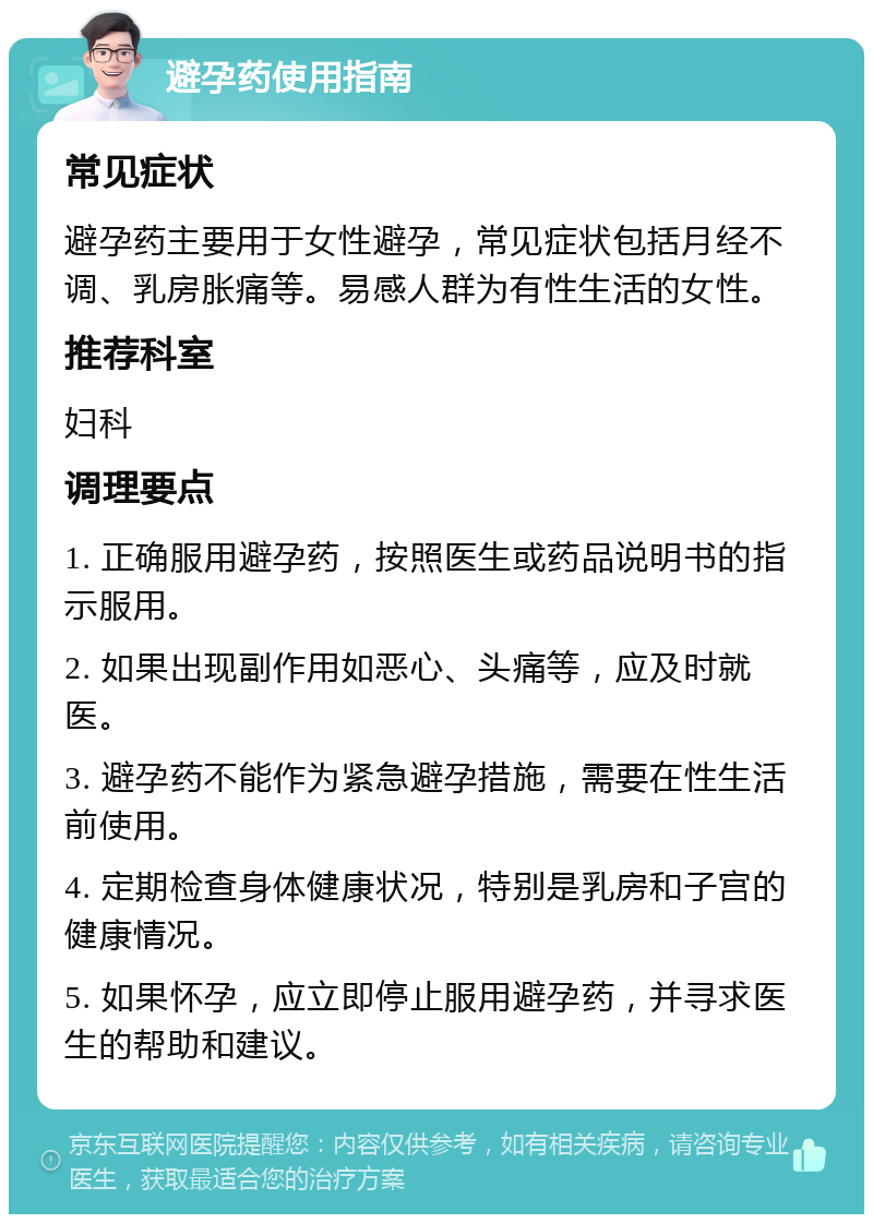 避孕药使用指南 常见症状 避孕药主要用于女性避孕，常见症状包括月经不调、乳房胀痛等。易感人群为有性生活的女性。 推荐科室 妇科 调理要点 1. 正确服用避孕药，按照医生或药品说明书的指示服用。 2. 如果出现副作用如恶心、头痛等，应及时就医。 3. 避孕药不能作为紧急避孕措施，需要在性生活前使用。 4. 定期检查身体健康状况，特别是乳房和子宫的健康情况。 5. 如果怀孕，应立即停止服用避孕药，并寻求医生的帮助和建议。