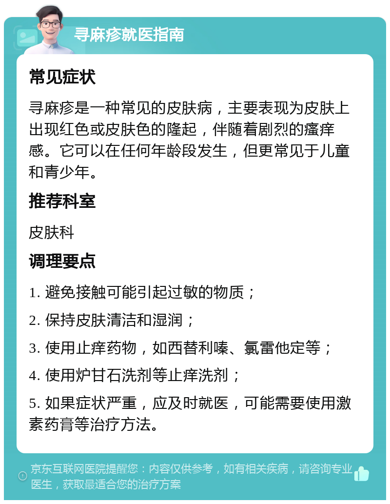 寻麻疹就医指南 常见症状 寻麻疹是一种常见的皮肤病，主要表现为皮肤上出现红色或皮肤色的隆起，伴随着剧烈的瘙痒感。它可以在任何年龄段发生，但更常见于儿童和青少年。 推荐科室 皮肤科 调理要点 1. 避免接触可能引起过敏的物质； 2. 保持皮肤清洁和湿润； 3. 使用止痒药物，如西替利嗪、氯雷他定等； 4. 使用炉甘石洗剂等止痒洗剂； 5. 如果症状严重，应及时就医，可能需要使用激素药膏等治疗方法。