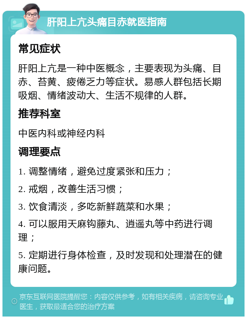 肝阳上亢头痛目赤就医指南 常见症状 肝阳上亢是一种中医概念，主要表现为头痛、目赤、苔黄、疲倦乏力等症状。易感人群包括长期吸烟、情绪波动大、生活不规律的人群。 推荐科室 中医内科或神经内科 调理要点 1. 调整情绪，避免过度紧张和压力； 2. 戒烟，改善生活习惯； 3. 饮食清淡，多吃新鲜蔬菜和水果； 4. 可以服用天麻钩藤丸、逍遥丸等中药进行调理； 5. 定期进行身体检查，及时发现和处理潜在的健康问题。