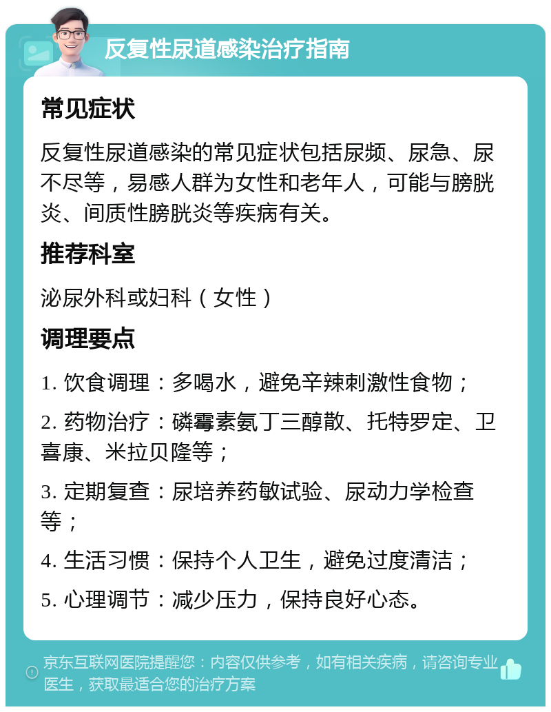 反复性尿道感染治疗指南 常见症状 反复性尿道感染的常见症状包括尿频、尿急、尿不尽等，易感人群为女性和老年人，可能与膀胱炎、间质性膀胱炎等疾病有关。 推荐科室 泌尿外科或妇科（女性） 调理要点 1. 饮食调理：多喝水，避免辛辣刺激性食物； 2. 药物治疗：磷霉素氨丁三醇散、托特罗定、卫喜康、米拉贝隆等； 3. 定期复查：尿培养药敏试验、尿动力学检查等； 4. 生活习惯：保持个人卫生，避免过度清洁； 5. 心理调节：减少压力，保持良好心态。