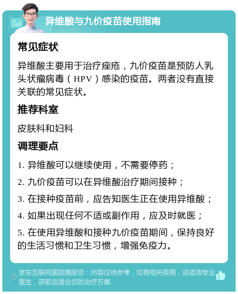 异维酸与九价疫苗使用指南 常见症状 异维酸主要用于治疗痤疮，九价疫苗是预防人乳头状瘤病毒（HPV）感染的疫苗。两者没有直接关联的常见症状。 推荐科室 皮肤科和妇科 调理要点 1. 异维酸可以继续使用，不需要停药； 2. 九价疫苗可以在异维酸治疗期间接种； 3. 在接种疫苗前，应告知医生正在使用异维酸； 4. 如果出现任何不适或副作用，应及时就医； 5. 在使用异维酸和接种九价疫苗期间，保持良好的生活习惯和卫生习惯，增强免疫力。