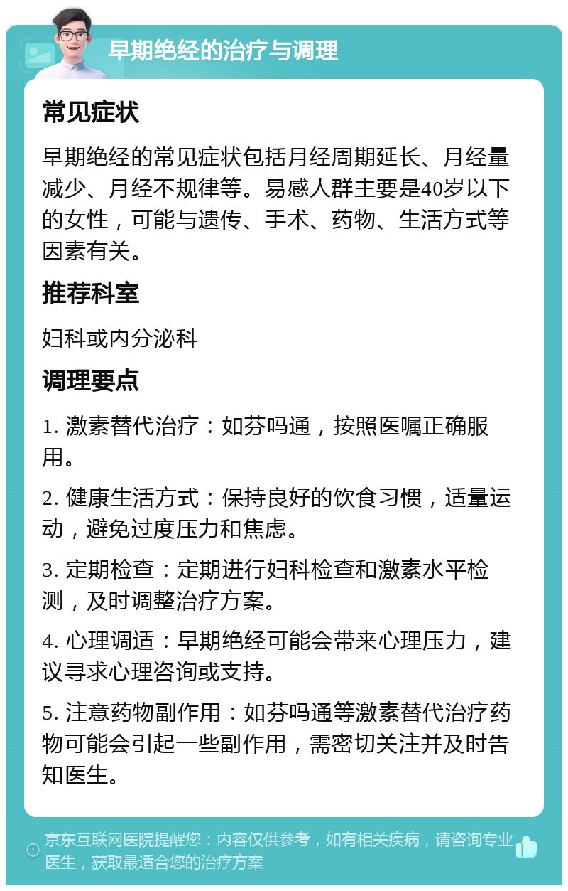 早期绝经的治疗与调理 常见症状 早期绝经的常见症状包括月经周期延长、月经量减少、月经不规律等。易感人群主要是40岁以下的女性，可能与遗传、手术、药物、生活方式等因素有关。 推荐科室 妇科或内分泌科 调理要点 1. 激素替代治疗：如芬吗通，按照医嘱正确服用。 2. 健康生活方式：保持良好的饮食习惯，适量运动，避免过度压力和焦虑。 3. 定期检查：定期进行妇科检查和激素水平检测，及时调整治疗方案。 4. 心理调适：早期绝经可能会带来心理压力，建议寻求心理咨询或支持。 5. 注意药物副作用：如芬吗通等激素替代治疗药物可能会引起一些副作用，需密切关注并及时告知医生。