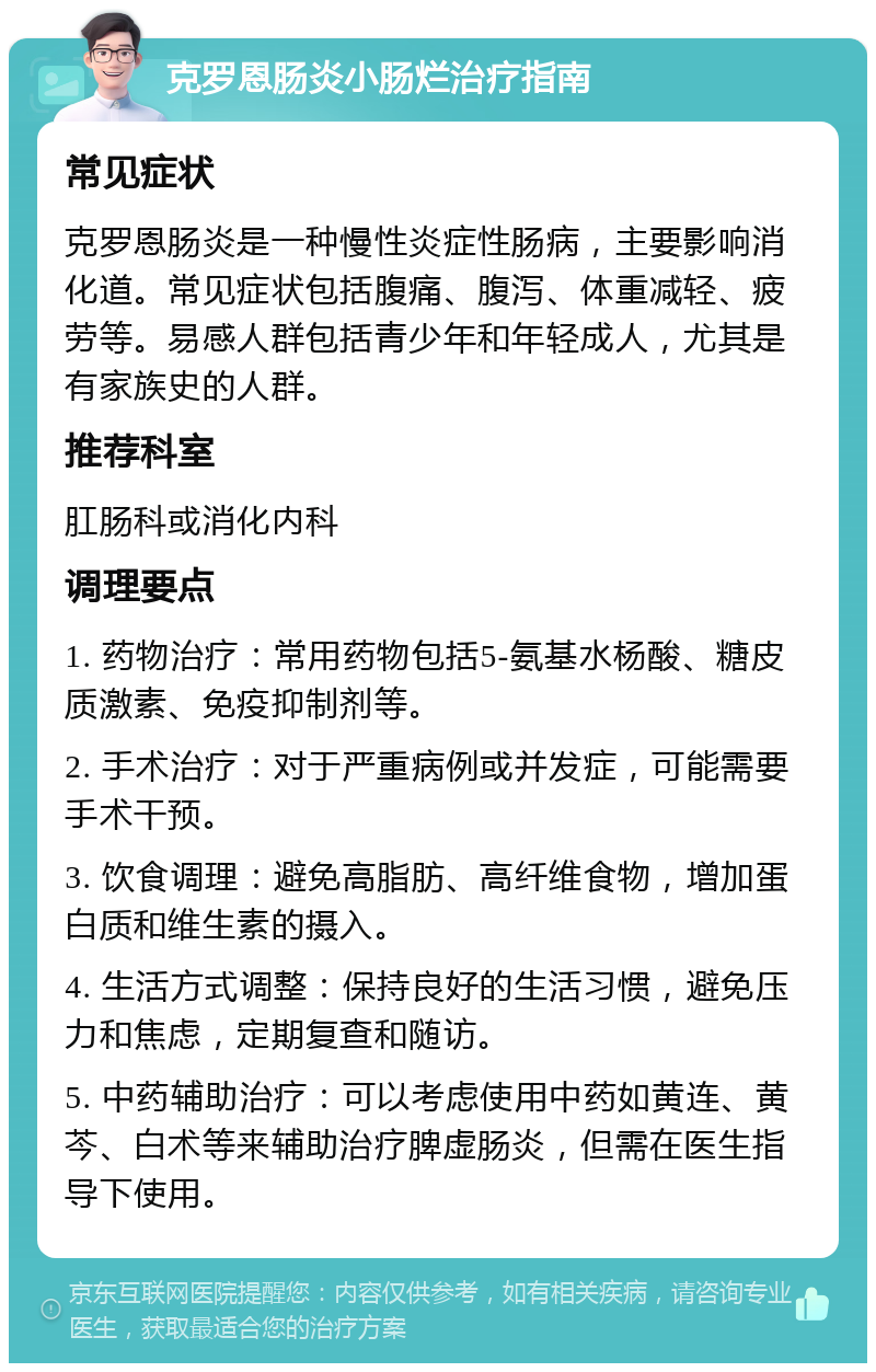 克罗恩肠炎小肠烂治疗指南 常见症状 克罗恩肠炎是一种慢性炎症性肠病，主要影响消化道。常见症状包括腹痛、腹泻、体重减轻、疲劳等。易感人群包括青少年和年轻成人，尤其是有家族史的人群。 推荐科室 肛肠科或消化内科 调理要点 1. 药物治疗：常用药物包括5-氨基水杨酸、糖皮质激素、免疫抑制剂等。 2. 手术治疗：对于严重病例或并发症，可能需要手术干预。 3. 饮食调理：避免高脂肪、高纤维食物，增加蛋白质和维生素的摄入。 4. 生活方式调整：保持良好的生活习惯，避免压力和焦虑，定期复查和随访。 5. 中药辅助治疗：可以考虑使用中药如黄连、黄芩、白术等来辅助治疗脾虚肠炎，但需在医生指导下使用。