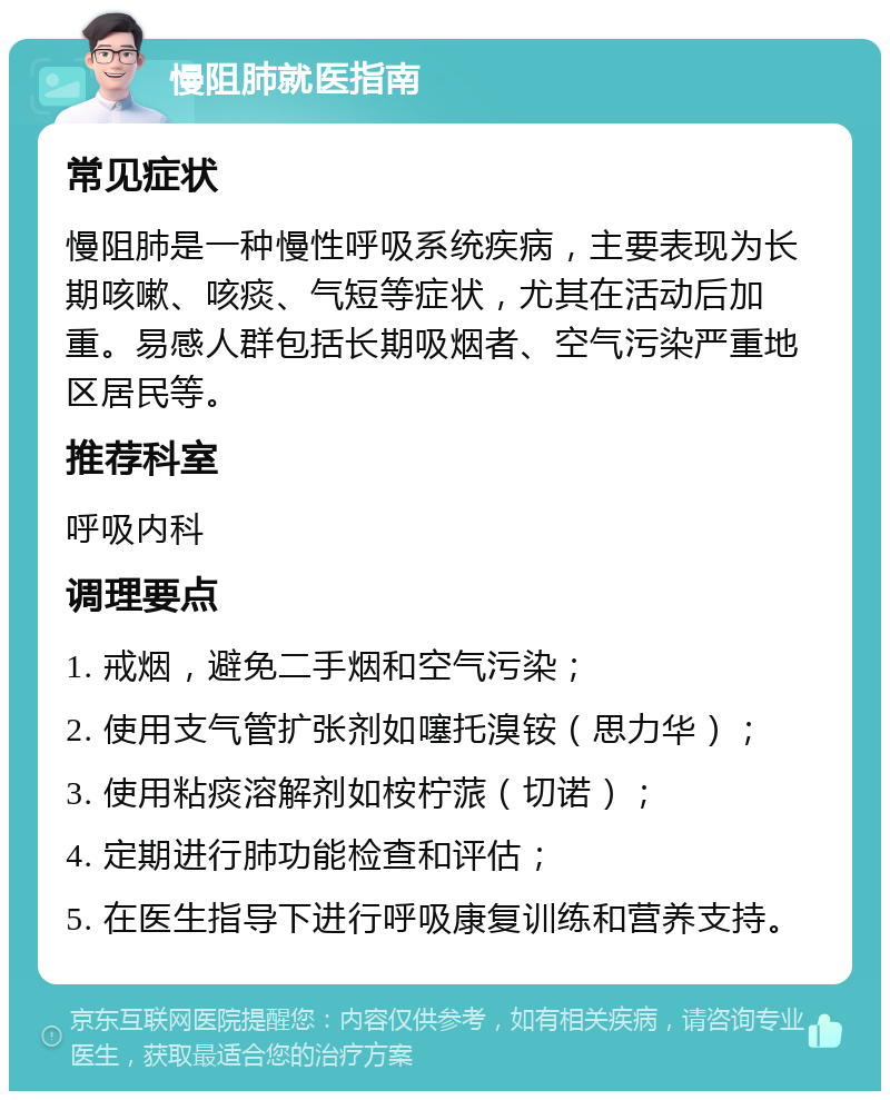 慢阻肺就医指南 常见症状 慢阻肺是一种慢性呼吸系统疾病，主要表现为长期咳嗽、咳痰、气短等症状，尤其在活动后加重。易感人群包括长期吸烟者、空气污染严重地区居民等。 推荐科室 呼吸内科 调理要点 1. 戒烟，避免二手烟和空气污染； 2. 使用支气管扩张剂如噻托溴铵（思力华）； 3. 使用粘痰溶解剂如桉柠蒎（切诺）； 4. 定期进行肺功能检查和评估； 5. 在医生指导下进行呼吸康复训练和营养支持。