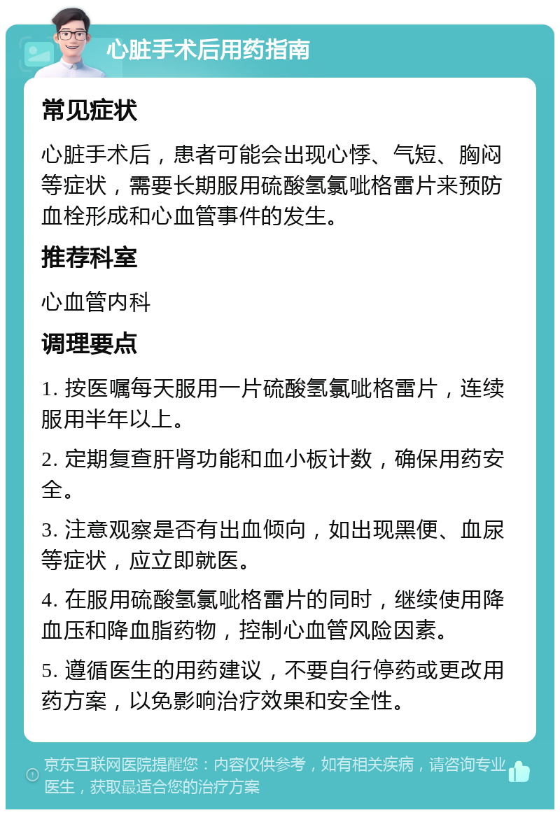 心脏手术后用药指南 常见症状 心脏手术后，患者可能会出现心悸、气短、胸闷等症状，需要长期服用硫酸氢氯呲格雷片来预防血栓形成和心血管事件的发生。 推荐科室 心血管内科 调理要点 1. 按医嘱每天服用一片硫酸氢氯呲格雷片，连续服用半年以上。 2. 定期复查肝肾功能和血小板计数，确保用药安全。 3. 注意观察是否有出血倾向，如出现黑便、血尿等症状，应立即就医。 4. 在服用硫酸氢氯呲格雷片的同时，继续使用降血压和降血脂药物，控制心血管风险因素。 5. 遵循医生的用药建议，不要自行停药或更改用药方案，以免影响治疗效果和安全性。