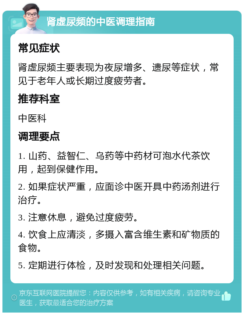 肾虚尿频的中医调理指南 常见症状 肾虚尿频主要表现为夜尿增多、遗尿等症状，常见于老年人或长期过度疲劳者。 推荐科室 中医科 调理要点 1. 山药、益智仁、乌药等中药材可泡水代茶饮用，起到保健作用。 2. 如果症状严重，应面诊中医开具中药汤剂进行治疗。 3. 注意休息，避免过度疲劳。 4. 饮食上应清淡，多摄入富含维生素和矿物质的食物。 5. 定期进行体检，及时发现和处理相关问题。