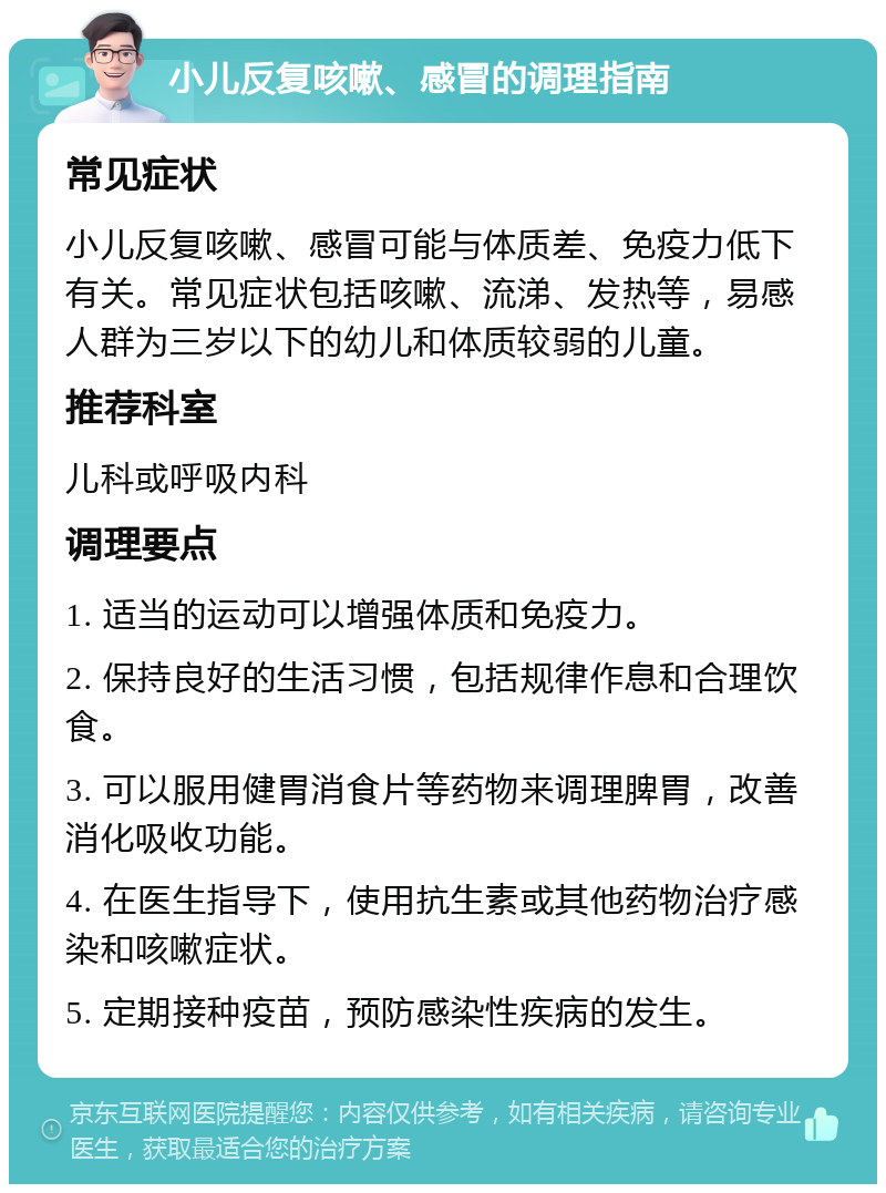 小儿反复咳嗽、感冒的调理指南 常见症状 小儿反复咳嗽、感冒可能与体质差、免疫力低下有关。常见症状包括咳嗽、流涕、发热等，易感人群为三岁以下的幼儿和体质较弱的儿童。 推荐科室 儿科或呼吸内科 调理要点 1. 适当的运动可以增强体质和免疫力。 2. 保持良好的生活习惯，包括规律作息和合理饮食。 3. 可以服用健胃消食片等药物来调理脾胃，改善消化吸收功能。 4. 在医生指导下，使用抗生素或其他药物治疗感染和咳嗽症状。 5. 定期接种疫苗，预防感染性疾病的发生。