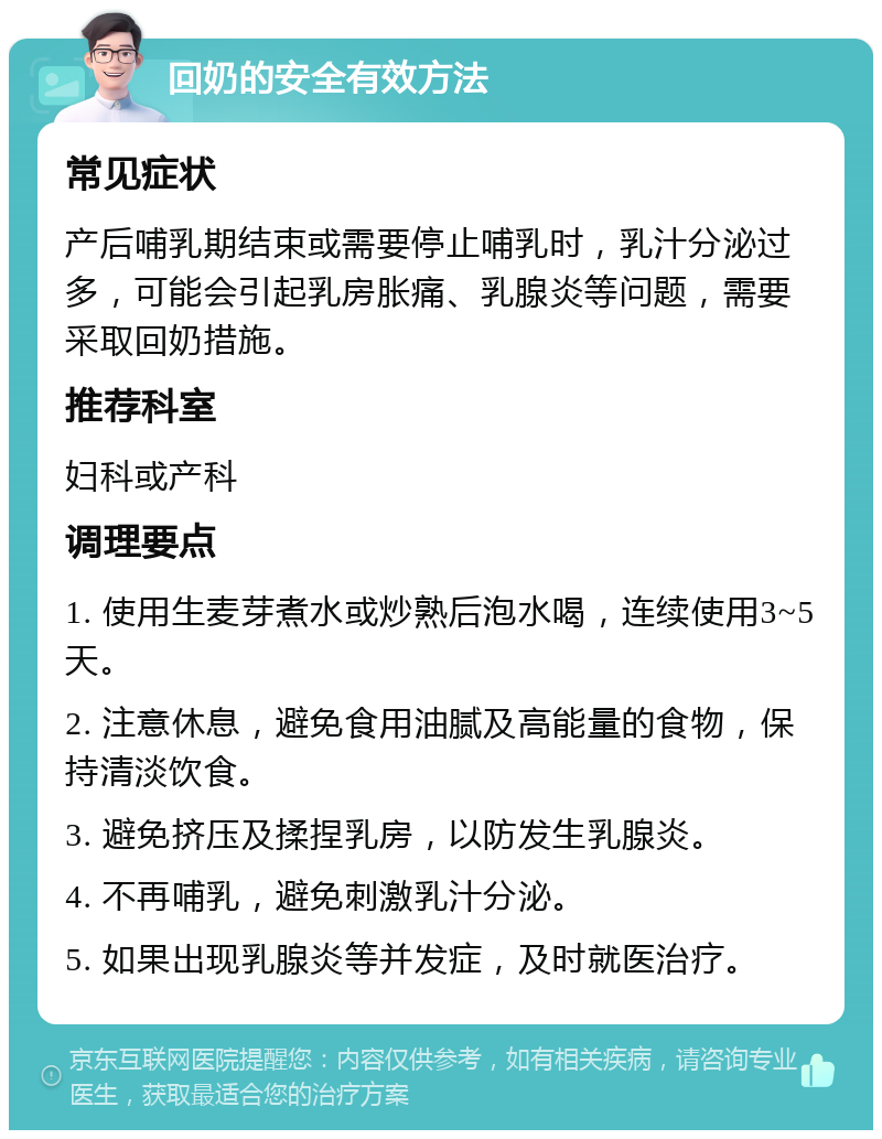 回奶的安全有效方法 常见症状 产后哺乳期结束或需要停止哺乳时，乳汁分泌过多，可能会引起乳房胀痛、乳腺炎等问题，需要采取回奶措施。 推荐科室 妇科或产科 调理要点 1. 使用生麦芽煮水或炒熟后泡水喝，连续使用3~5天。 2. 注意休息，避免食用油腻及高能量的食物，保持清淡饮食。 3. 避免挤压及揉捏乳房，以防发生乳腺炎。 4. 不再哺乳，避免刺激乳汁分泌。 5. 如果出现乳腺炎等并发症，及时就医治疗。