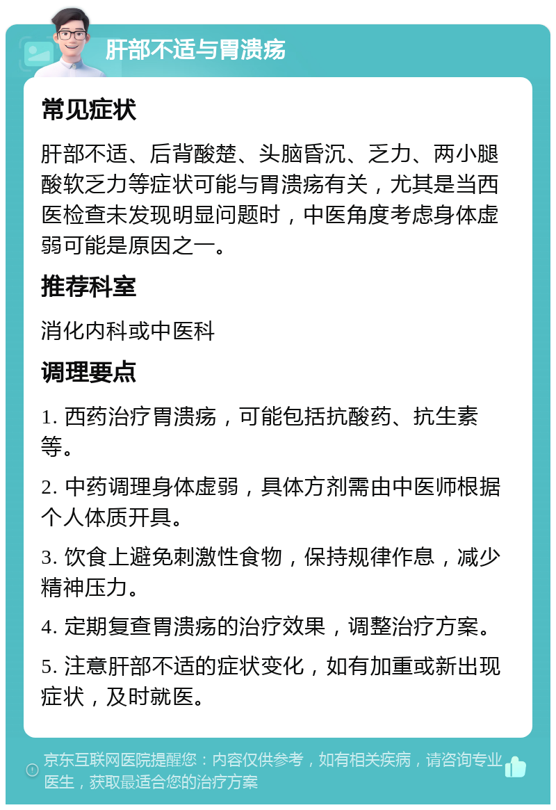 肝部不适与胃溃疡 常见症状 肝部不适、后背酸楚、头脑昏沉、乏力、两小腿酸软乏力等症状可能与胃溃疡有关，尤其是当西医检查未发现明显问题时，中医角度考虑身体虚弱可能是原因之一。 推荐科室 消化内科或中医科 调理要点 1. 西药治疗胃溃疡，可能包括抗酸药、抗生素等。 2. 中药调理身体虚弱，具体方剂需由中医师根据个人体质开具。 3. 饮食上避免刺激性食物，保持规律作息，减少精神压力。 4. 定期复查胃溃疡的治疗效果，调整治疗方案。 5. 注意肝部不适的症状变化，如有加重或新出现症状，及时就医。