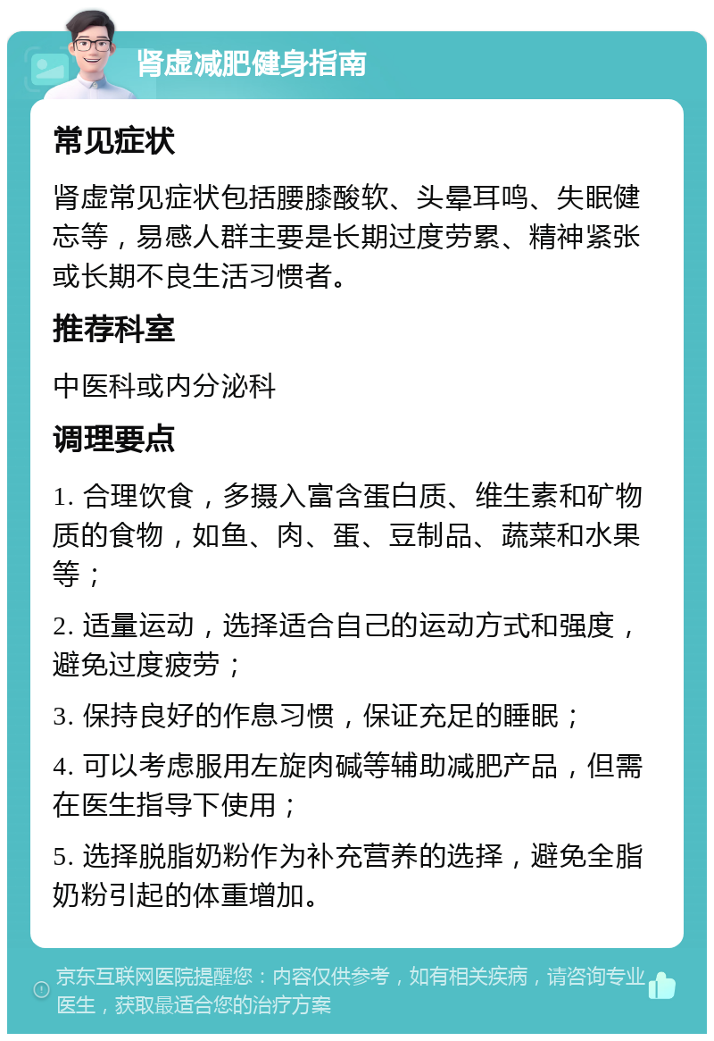 肾虚减肥健身指南 常见症状 肾虚常见症状包括腰膝酸软、头晕耳鸣、失眠健忘等，易感人群主要是长期过度劳累、精神紧张或长期不良生活习惯者。 推荐科室 中医科或内分泌科 调理要点 1. 合理饮食，多摄入富含蛋白质、维生素和矿物质的食物，如鱼、肉、蛋、豆制品、蔬菜和水果等； 2. 适量运动，选择适合自己的运动方式和强度，避免过度疲劳； 3. 保持良好的作息习惯，保证充足的睡眠； 4. 可以考虑服用左旋肉碱等辅助减肥产品，但需在医生指导下使用； 5. 选择脱脂奶粉作为补充营养的选择，避免全脂奶粉引起的体重增加。