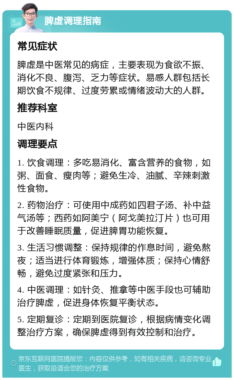 脾虚调理指南 常见症状 脾虚是中医常见的病症，主要表现为食欲不振、消化不良、腹泻、乏力等症状。易感人群包括长期饮食不规律、过度劳累或情绪波动大的人群。 推荐科室 中医内科 调理要点 1. 饮食调理：多吃易消化、富含营养的食物，如粥、面食、瘦肉等；避免生冷、油腻、辛辣刺激性食物。 2. 药物治疗：可使用中成药如四君子汤、补中益气汤等；西药如阿美宁（阿戈美拉汀片）也可用于改善睡眠质量，促进脾胃功能恢复。 3. 生活习惯调整：保持规律的作息时间，避免熬夜；适当进行体育锻炼，增强体质；保持心情舒畅，避免过度紧张和压力。 4. 中医调理：如针灸、推拿等中医手段也可辅助治疗脾虚，促进身体恢复平衡状态。 5. 定期复诊：定期到医院复诊，根据病情变化调整治疗方案，确保脾虚得到有效控制和治疗。