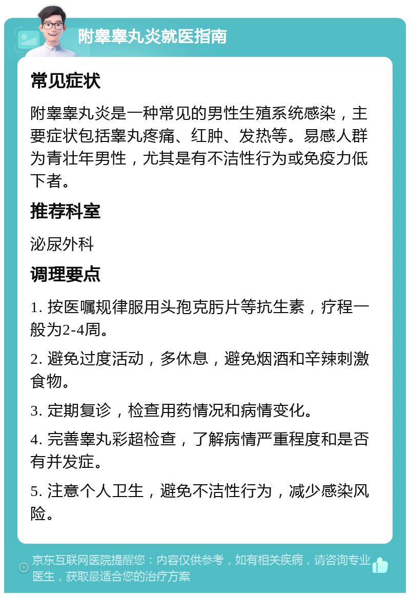 附睾睾丸炎就医指南 常见症状 附睾睾丸炎是一种常见的男性生殖系统感染，主要症状包括睾丸疼痛、红肿、发热等。易感人群为青壮年男性，尤其是有不洁性行为或免疫力低下者。 推荐科室 泌尿外科 调理要点 1. 按医嘱规律服用头孢克肟片等抗生素，疗程一般为2-4周。 2. 避免过度活动，多休息，避免烟酒和辛辣刺激食物。 3. 定期复诊，检查用药情况和病情变化。 4. 完善睾丸彩超检查，了解病情严重程度和是否有并发症。 5. 注意个人卫生，避免不洁性行为，减少感染风险。