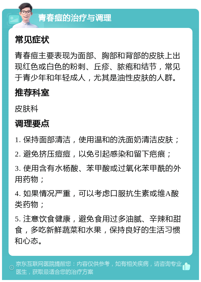 青春痘的治疗与调理 常见症状 青春痘主要表现为面部、胸部和背部的皮肤上出现红色或白色的粉刺、丘疹、脓疱和结节，常见于青少年和年轻成人，尤其是油性皮肤的人群。 推荐科室 皮肤科 调理要点 1. 保持面部清洁，使用温和的洗面奶清洁皮肤； 2. 避免挤压痘痘，以免引起感染和留下疤痕； 3. 使用含有水杨酸、苯甲酸或过氧化苯甲酰的外用药物； 4. 如果情况严重，可以考虑口服抗生素或维A酸类药物； 5. 注意饮食健康，避免食用过多油腻、辛辣和甜食，多吃新鲜蔬菜和水果，保持良好的生活习惯和心态。