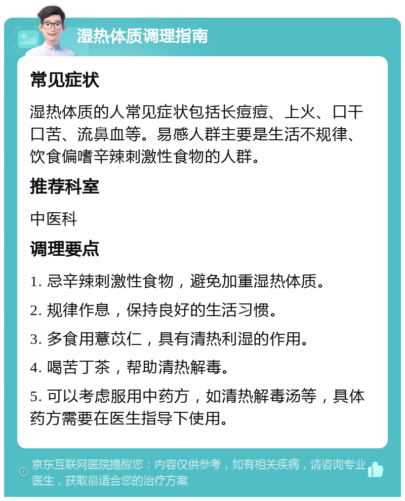 湿热体质调理指南 常见症状 湿热体质的人常见症状包括长痘痘、上火、口干口苦、流鼻血等。易感人群主要是生活不规律、饮食偏嗜辛辣刺激性食物的人群。 推荐科室 中医科 调理要点 1. 忌辛辣刺激性食物，避免加重湿热体质。 2. 规律作息，保持良好的生活习惯。 3. 多食用薏苡仁，具有清热利湿的作用。 4. 喝苦丁茶，帮助清热解毒。 5. 可以考虑服用中药方，如清热解毒汤等，具体药方需要在医生指导下使用。