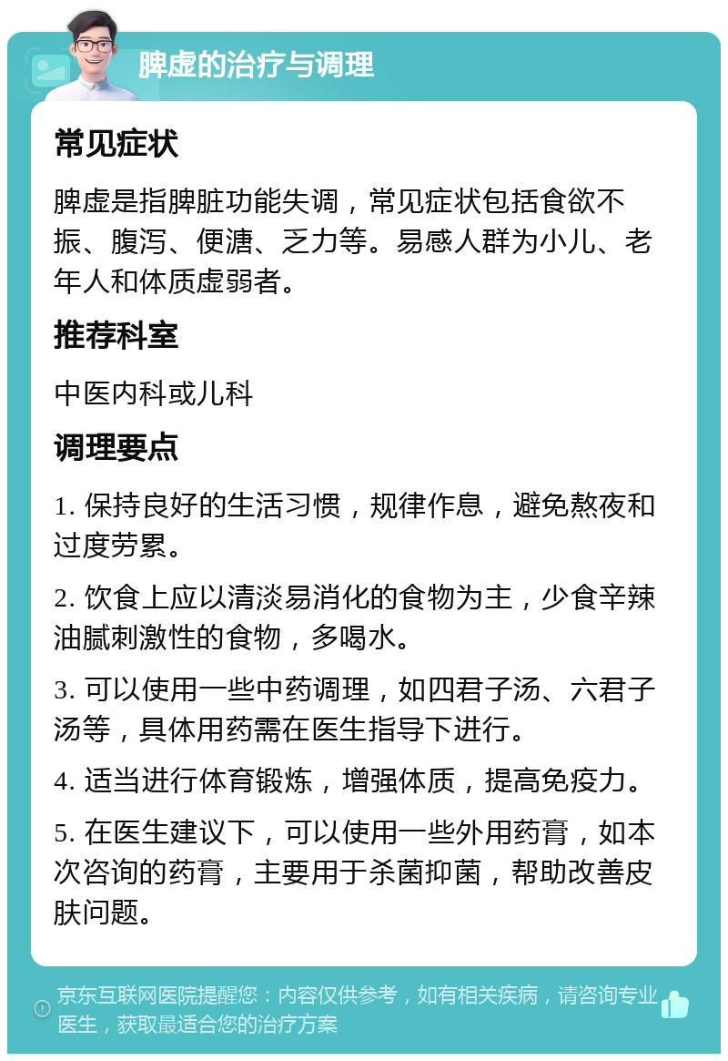 脾虚的治疗与调理 常见症状 脾虚是指脾脏功能失调，常见症状包括食欲不振、腹泻、便溏、乏力等。易感人群为小儿、老年人和体质虚弱者。 推荐科室 中医内科或儿科 调理要点 1. 保持良好的生活习惯，规律作息，避免熬夜和过度劳累。 2. 饮食上应以清淡易消化的食物为主，少食辛辣油腻刺激性的食物，多喝水。 3. 可以使用一些中药调理，如四君子汤、六君子汤等，具体用药需在医生指导下进行。 4. 适当进行体育锻炼，增强体质，提高免疫力。 5. 在医生建议下，可以使用一些外用药膏，如本次咨询的药膏，主要用于杀菌抑菌，帮助改善皮肤问题。