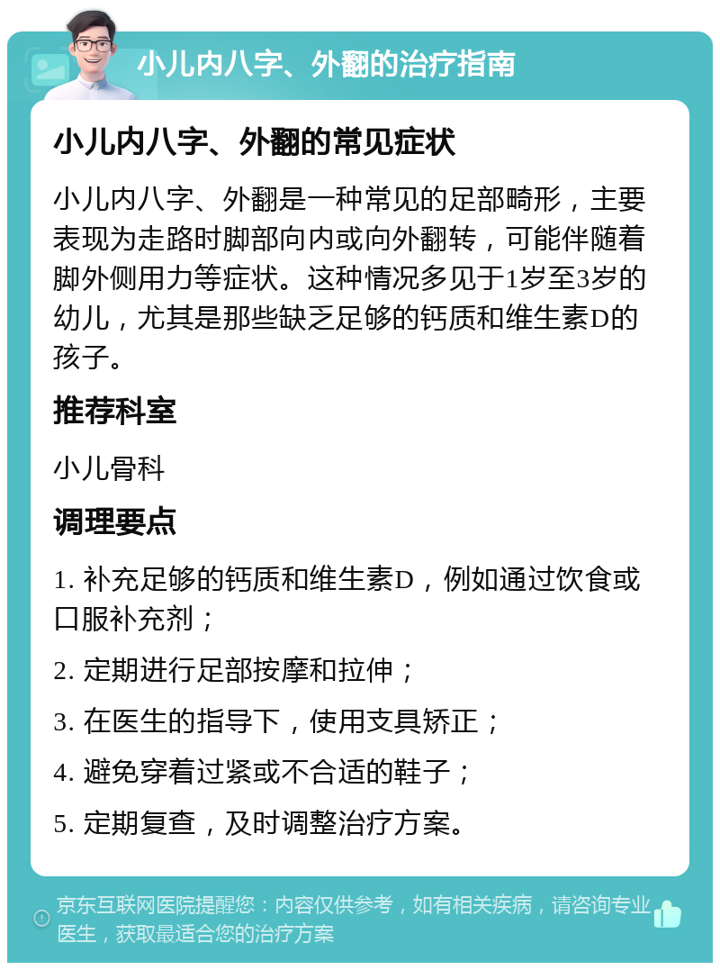 小儿内八字、外翻的治疗指南 小儿内八字、外翻的常见症状 小儿内八字、外翻是一种常见的足部畸形，主要表现为走路时脚部向内或向外翻转，可能伴随着脚外侧用力等症状。这种情况多见于1岁至3岁的幼儿，尤其是那些缺乏足够的钙质和维生素D的孩子。 推荐科室 小儿骨科 调理要点 1. 补充足够的钙质和维生素D，例如通过饮食或口服补充剂； 2. 定期进行足部按摩和拉伸； 3. 在医生的指导下，使用支具矫正； 4. 避免穿着过紧或不合适的鞋子； 5. 定期复查，及时调整治疗方案。