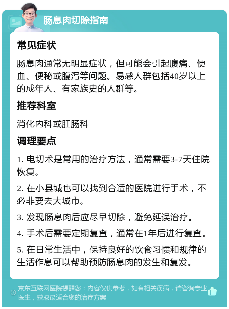 肠息肉切除指南 常见症状 肠息肉通常无明显症状，但可能会引起腹痛、便血、便秘或腹泻等问题。易感人群包括40岁以上的成年人、有家族史的人群等。 推荐科室 消化内科或肛肠科 调理要点 1. 电切术是常用的治疗方法，通常需要3-7天住院恢复。 2. 在小县城也可以找到合适的医院进行手术，不必非要去大城市。 3. 发现肠息肉后应尽早切除，避免延误治疗。 4. 手术后需要定期复查，通常在1年后进行复查。 5. 在日常生活中，保持良好的饮食习惯和规律的生活作息可以帮助预防肠息肉的发生和复发。