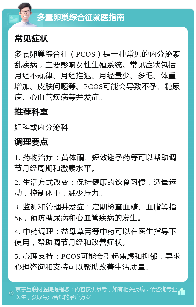 多囊卵巢综合征就医指南 常见症状 多囊卵巢综合征（PCOS）是一种常见的内分泌紊乱疾病，主要影响女性生殖系统。常见症状包括月经不规律、月经推迟、月经量少、多毛、体重增加、皮肤问题等。PCOS可能会导致不孕、糖尿病、心血管疾病等并发症。 推荐科室 妇科或内分泌科 调理要点 1. 药物治疗：黄体酮、短效避孕药等可以帮助调节月经周期和激素水平。 2. 生活方式改变：保持健康的饮食习惯，适量运动，控制体重，减少压力。 3. 监测和管理并发症：定期检查血糖、血脂等指标，预防糖尿病和心血管疾病的发生。 4. 中药调理：益母草膏等中药可以在医生指导下使用，帮助调节月经和改善症状。 5. 心理支持：PCOS可能会引起焦虑和抑郁，寻求心理咨询和支持可以帮助改善生活质量。