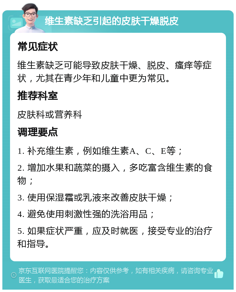 维生素缺乏引起的皮肤干燥脱皮 常见症状 维生素缺乏可能导致皮肤干燥、脱皮、瘙痒等症状，尤其在青少年和儿童中更为常见。 推荐科室 皮肤科或营养科 调理要点 1. 补充维生素，例如维生素A、C、E等； 2. 增加水果和蔬菜的摄入，多吃富含维生素的食物； 3. 使用保湿霜或乳液来改善皮肤干燥； 4. 避免使用刺激性强的洗浴用品； 5. 如果症状严重，应及时就医，接受专业的治疗和指导。