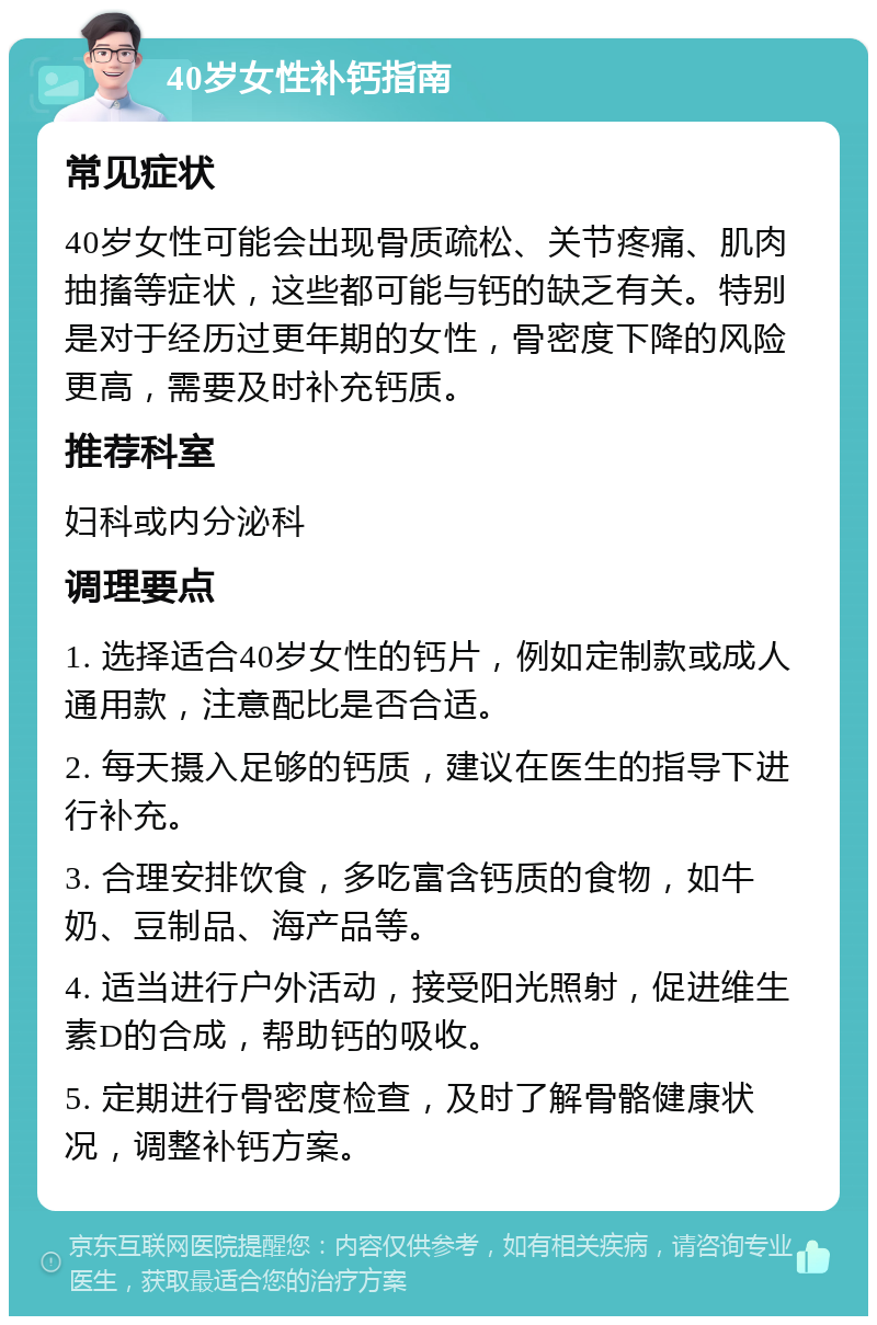 40岁女性补钙指南 常见症状 40岁女性可能会出现骨质疏松、关节疼痛、肌肉抽搐等症状，这些都可能与钙的缺乏有关。特别是对于经历过更年期的女性，骨密度下降的风险更高，需要及时补充钙质。 推荐科室 妇科或内分泌科 调理要点 1. 选择适合40岁女性的钙片，例如定制款或成人通用款，注意配比是否合适。 2. 每天摄入足够的钙质，建议在医生的指导下进行补充。 3. 合理安排饮食，多吃富含钙质的食物，如牛奶、豆制品、海产品等。 4. 适当进行户外活动，接受阳光照射，促进维生素D的合成，帮助钙的吸收。 5. 定期进行骨密度检查，及时了解骨骼健康状况，调整补钙方案。