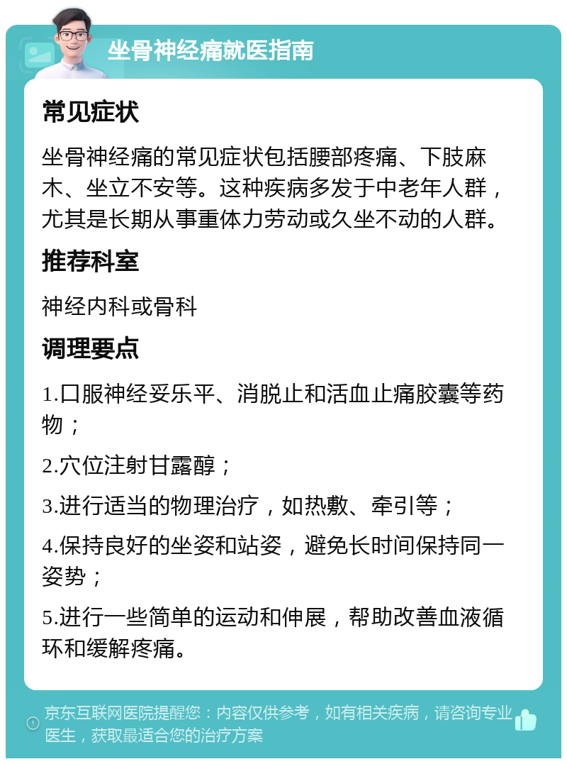 坐骨神经痛就医指南 常见症状 坐骨神经痛的常见症状包括腰部疼痛、下肢麻木、坐立不安等。这种疾病多发于中老年人群，尤其是长期从事重体力劳动或久坐不动的人群。 推荐科室 神经内科或骨科 调理要点 1.口服神经妥乐平、消脱止和活血止痛胶囊等药物； 2.穴位注射甘露醇； 3.进行适当的物理治疗，如热敷、牵引等； 4.保持良好的坐姿和站姿，避免长时间保持同一姿势； 5.进行一些简单的运动和伸展，帮助改善血液循环和缓解疼痛。