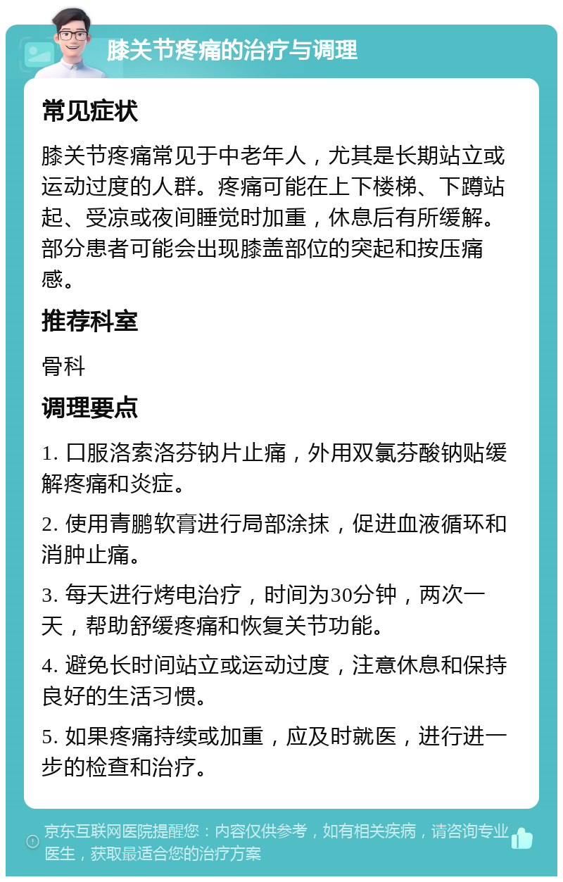 膝关节疼痛的治疗与调理 常见症状 膝关节疼痛常见于中老年人，尤其是长期站立或运动过度的人群。疼痛可能在上下楼梯、下蹲站起、受凉或夜间睡觉时加重，休息后有所缓解。部分患者可能会出现膝盖部位的突起和按压痛感。 推荐科室 骨科 调理要点 1. 口服洛索洛芬钠片止痛，外用双氯芬酸钠贴缓解疼痛和炎症。 2. 使用青鹏软膏进行局部涂抹，促进血液循环和消肿止痛。 3. 每天进行烤电治疗，时间为30分钟，两次一天，帮助舒缓疼痛和恢复关节功能。 4. 避免长时间站立或运动过度，注意休息和保持良好的生活习惯。 5. 如果疼痛持续或加重，应及时就医，进行进一步的检查和治疗。