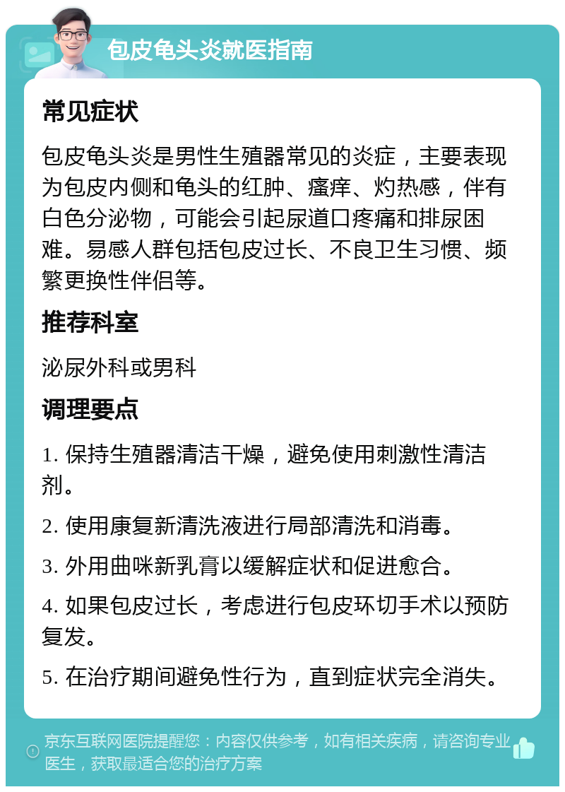 包皮龟头炎就医指南 常见症状 包皮龟头炎是男性生殖器常见的炎症，主要表现为包皮内侧和龟头的红肿、瘙痒、灼热感，伴有白色分泌物，可能会引起尿道口疼痛和排尿困难。易感人群包括包皮过长、不良卫生习惯、频繁更换性伴侣等。 推荐科室 泌尿外科或男科 调理要点 1. 保持生殖器清洁干燥，避免使用刺激性清洁剂。 2. 使用康复新清洗液进行局部清洗和消毒。 3. 外用曲咪新乳膏以缓解症状和促进愈合。 4. 如果包皮过长，考虑进行包皮环切手术以预防复发。 5. 在治疗期间避免性行为，直到症状完全消失。