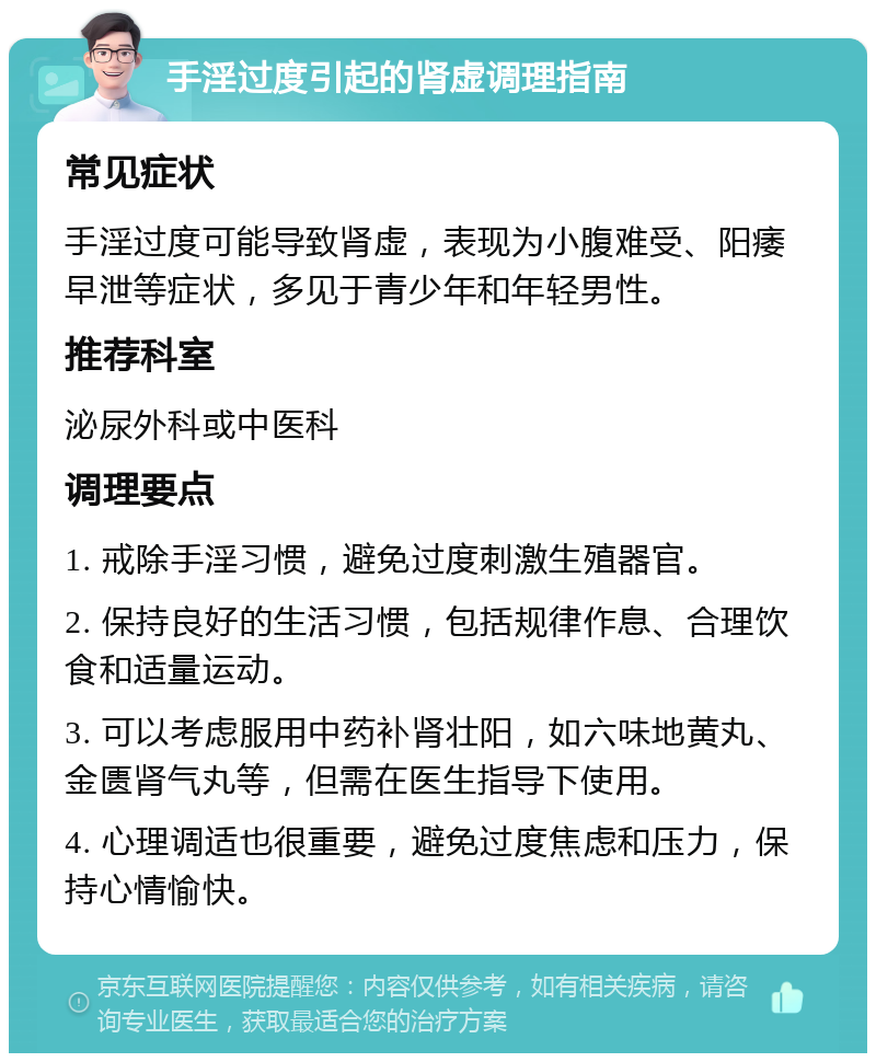 手淫过度引起的肾虚调理指南 常见症状 手淫过度可能导致肾虚，表现为小腹难受、阳痿早泄等症状，多见于青少年和年轻男性。 推荐科室 泌尿外科或中医科 调理要点 1. 戒除手淫习惯，避免过度刺激生殖器官。 2. 保持良好的生活习惯，包括规律作息、合理饮食和适量运动。 3. 可以考虑服用中药补肾壮阳，如六味地黄丸、金匮肾气丸等，但需在医生指导下使用。 4. 心理调适也很重要，避免过度焦虑和压力，保持心情愉快。