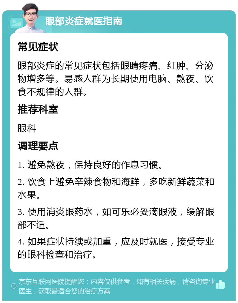 眼部炎症就医指南 常见症状 眼部炎症的常见症状包括眼睛疼痛、红肿、分泌物增多等。易感人群为长期使用电脑、熬夜、饮食不规律的人群。 推荐科室 眼科 调理要点 1. 避免熬夜，保持良好的作息习惯。 2. 饮食上避免辛辣食物和海鲜，多吃新鲜蔬菜和水果。 3. 使用消炎眼药水，如可乐必妥滴眼液，缓解眼部不适。 4. 如果症状持续或加重，应及时就医，接受专业的眼科检查和治疗。