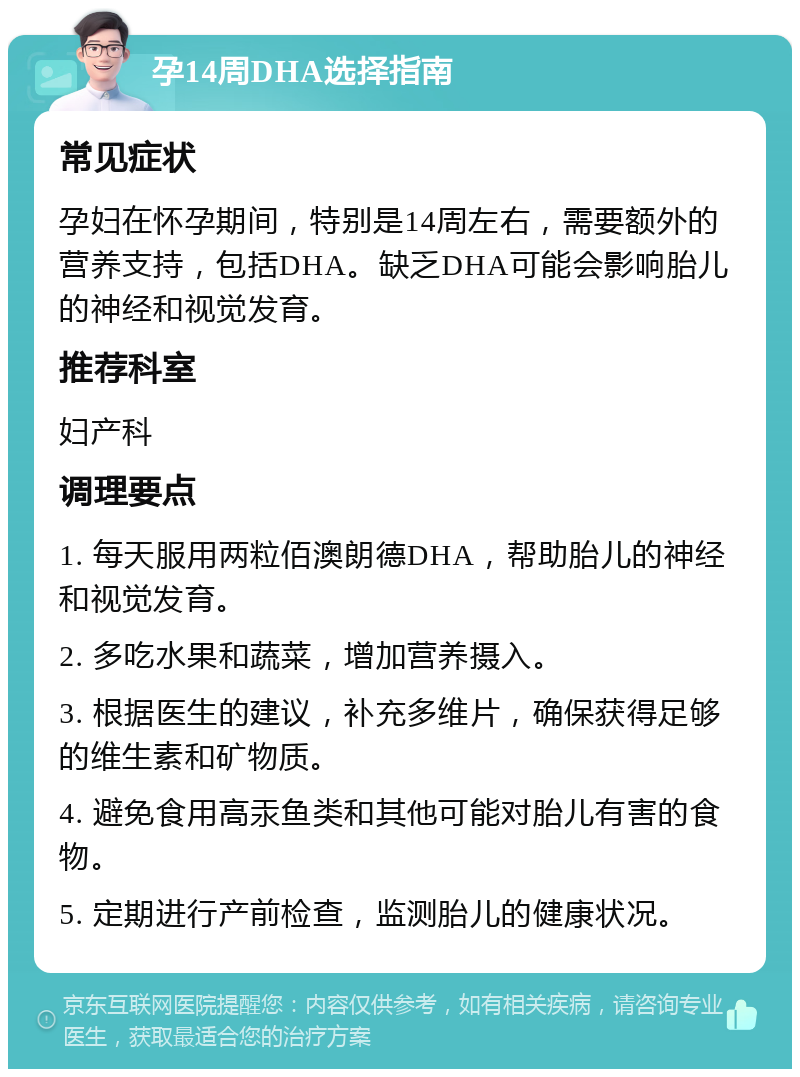 孕14周DHA选择指南 常见症状 孕妇在怀孕期间，特别是14周左右，需要额外的营养支持，包括DHA。缺乏DHA可能会影响胎儿的神经和视觉发育。 推荐科室 妇产科 调理要点 1. 每天服用两粒佰澳朗德DHA，帮助胎儿的神经和视觉发育。 2. 多吃水果和蔬菜，增加营养摄入。 3. 根据医生的建议，补充多维片，确保获得足够的维生素和矿物质。 4. 避免食用高汞鱼类和其他可能对胎儿有害的食物。 5. 定期进行产前检查，监测胎儿的健康状况。