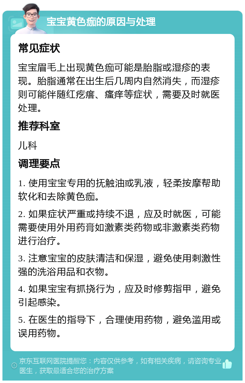 宝宝黄色痂的原因与处理 常见症状 宝宝眉毛上出现黄色痂可能是胎脂或湿疹的表现。胎脂通常在出生后几周内自然消失，而湿疹则可能伴随红疙瘩、瘙痒等症状，需要及时就医处理。 推荐科室 儿科 调理要点 1. 使用宝宝专用的抚触油或乳液，轻柔按摩帮助软化和去除黄色痂。 2. 如果症状严重或持续不退，应及时就医，可能需要使用外用药膏如激素类药物或非激素类药物进行治疗。 3. 注意宝宝的皮肤清洁和保湿，避免使用刺激性强的洗浴用品和衣物。 4. 如果宝宝有抓挠行为，应及时修剪指甲，避免引起感染。 5. 在医生的指导下，合理使用药物，避免滥用或误用药物。