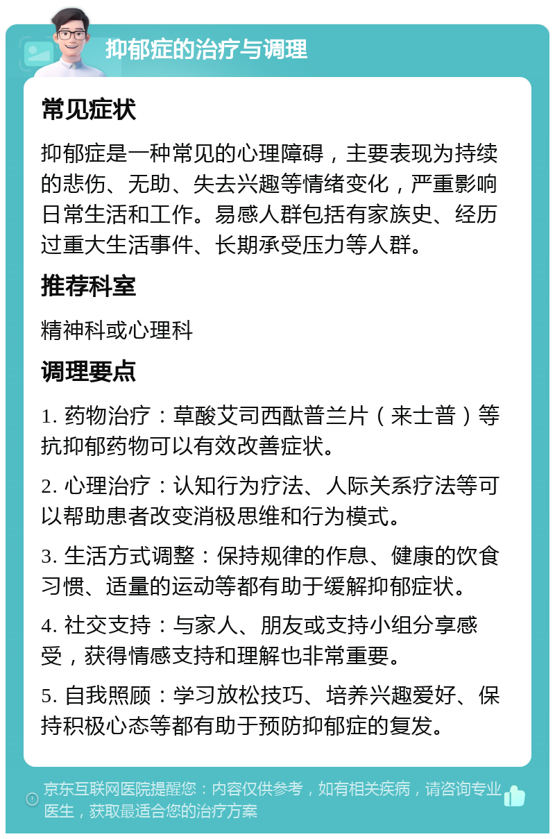 抑郁症的治疗与调理 常见症状 抑郁症是一种常见的心理障碍，主要表现为持续的悲伤、无助、失去兴趣等情绪变化，严重影响日常生活和工作。易感人群包括有家族史、经历过重大生活事件、长期承受压力等人群。 推荐科室 精神科或心理科 调理要点 1. 药物治疗：草酸艾司西酞普兰片（来士普）等抗抑郁药物可以有效改善症状。 2. 心理治疗：认知行为疗法、人际关系疗法等可以帮助患者改变消极思维和行为模式。 3. 生活方式调整：保持规律的作息、健康的饮食习惯、适量的运动等都有助于缓解抑郁症状。 4. 社交支持：与家人、朋友或支持小组分享感受，获得情感支持和理解也非常重要。 5. 自我照顾：学习放松技巧、培养兴趣爱好、保持积极心态等都有助于预防抑郁症的复发。