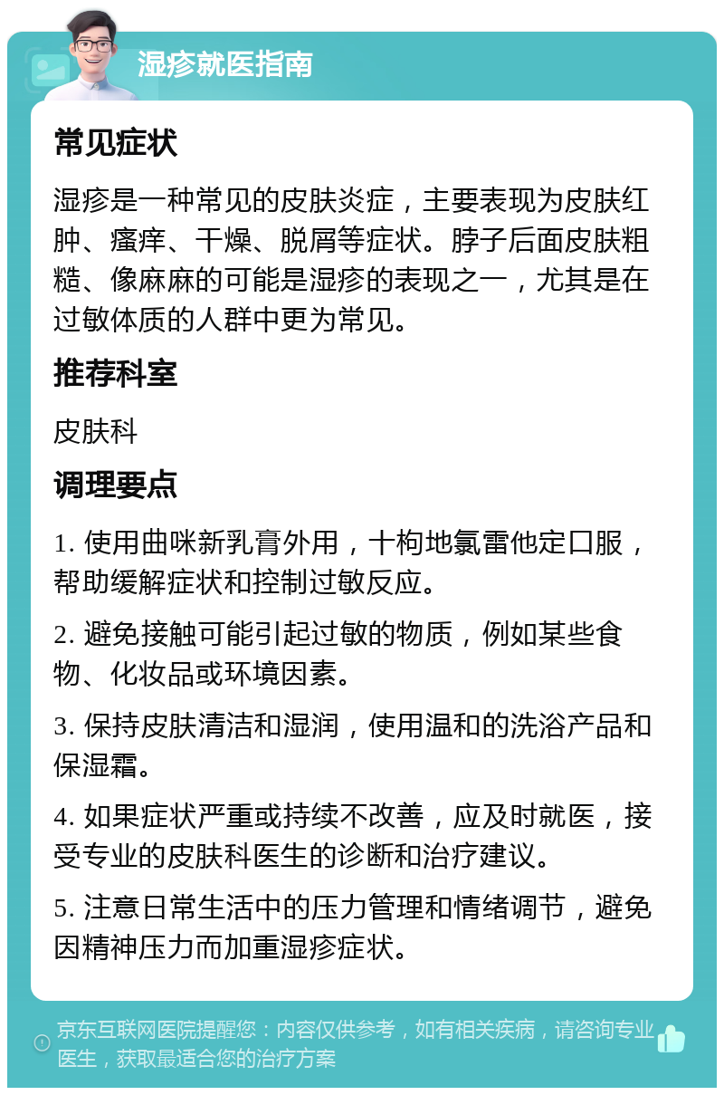 湿疹就医指南 常见症状 湿疹是一种常见的皮肤炎症，主要表现为皮肤红肿、瘙痒、干燥、脱屑等症状。脖子后面皮肤粗糙、像麻麻的可能是湿疹的表现之一，尤其是在过敏体质的人群中更为常见。 推荐科室 皮肤科 调理要点 1. 使用曲咪新乳膏外用，十枸地氯雷他定口服，帮助缓解症状和控制过敏反应。 2. 避免接触可能引起过敏的物质，例如某些食物、化妆品或环境因素。 3. 保持皮肤清洁和湿润，使用温和的洗浴产品和保湿霜。 4. 如果症状严重或持续不改善，应及时就医，接受专业的皮肤科医生的诊断和治疗建议。 5. 注意日常生活中的压力管理和情绪调节，避免因精神压力而加重湿疹症状。