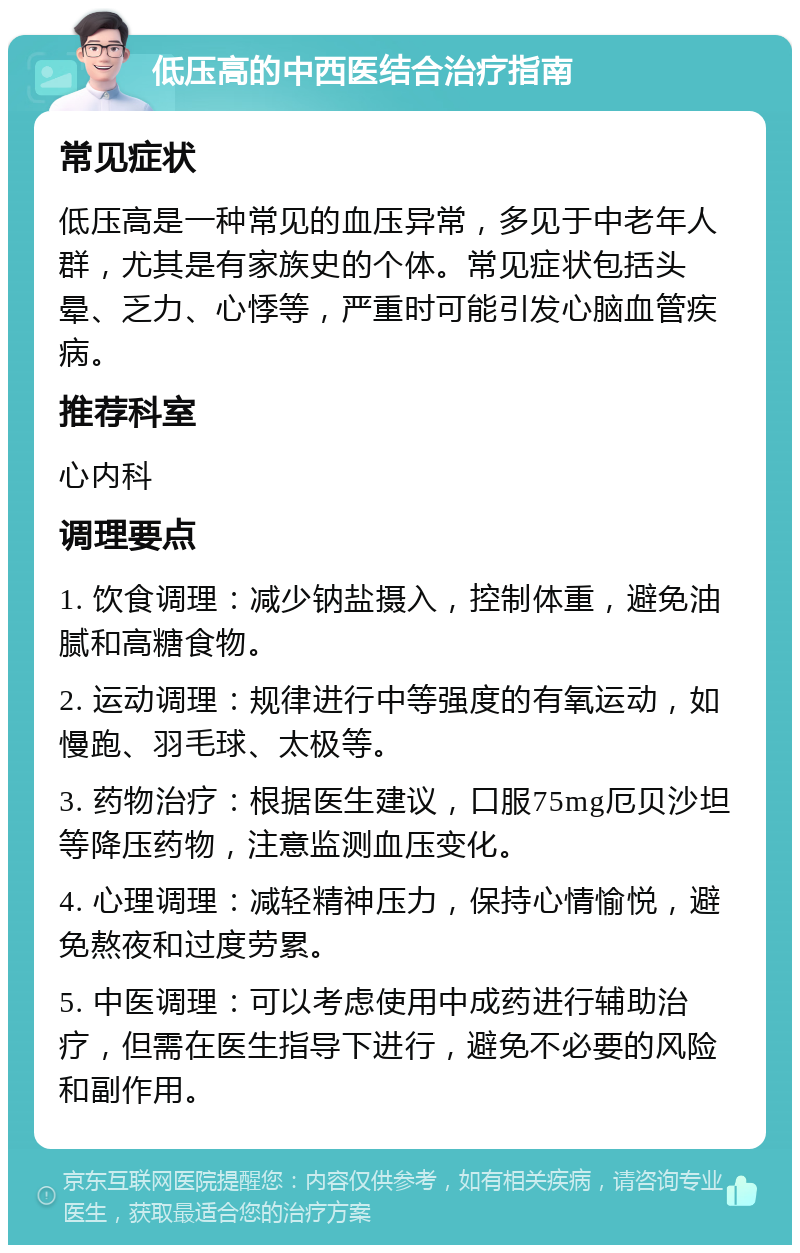 低压高的中西医结合治疗指南 常见症状 低压高是一种常见的血压异常，多见于中老年人群，尤其是有家族史的个体。常见症状包括头晕、乏力、心悸等，严重时可能引发心脑血管疾病。 推荐科室 心内科 调理要点 1. 饮食调理：减少钠盐摄入，控制体重，避免油腻和高糖食物。 2. 运动调理：规律进行中等强度的有氧运动，如慢跑、羽毛球、太极等。 3. 药物治疗：根据医生建议，口服75mg厄贝沙坦等降压药物，注意监测血压变化。 4. 心理调理：减轻精神压力，保持心情愉悦，避免熬夜和过度劳累。 5. 中医调理：可以考虑使用中成药进行辅助治疗，但需在医生指导下进行，避免不必要的风险和副作用。