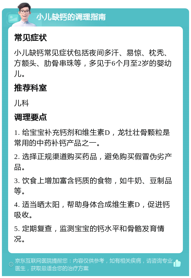 小儿缺钙的调理指南 常见症状 小儿缺钙常见症状包括夜间多汗、易惊、枕秃、方额头、肋骨串珠等，多见于6个月至2岁的婴幼儿。 推荐科室 儿科 调理要点 1. 给宝宝补充钙剂和维生素D，龙牡壮骨颗粒是常用的中药补钙产品之一。 2. 选择正规渠道购买药品，避免购买假冒伪劣产品。 3. 饮食上增加富含钙质的食物，如牛奶、豆制品等。 4. 适当晒太阳，帮助身体合成维生素D，促进钙吸收。 5. 定期复查，监测宝宝的钙水平和骨骼发育情况。