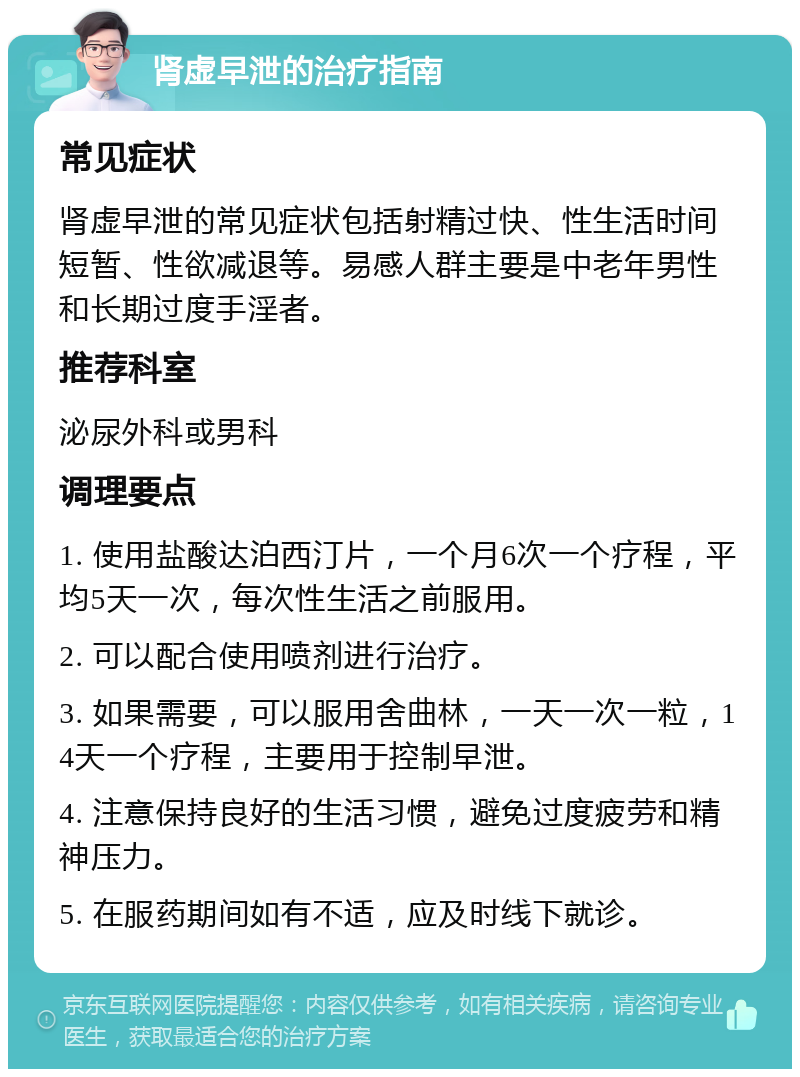 肾虚早泄的治疗指南 常见症状 肾虚早泄的常见症状包括射精过快、性生活时间短暂、性欲减退等。易感人群主要是中老年男性和长期过度手淫者。 推荐科室 泌尿外科或男科 调理要点 1. 使用盐酸达泊西汀片，一个月6次一个疗程，平均5天一次，每次性生活之前服用。 2. 可以配合使用喷剂进行治疗。 3. 如果需要，可以服用舍曲林，一天一次一粒，14天一个疗程，主要用于控制早泄。 4. 注意保持良好的生活习惯，避免过度疲劳和精神压力。 5. 在服药期间如有不适，应及时线下就诊。