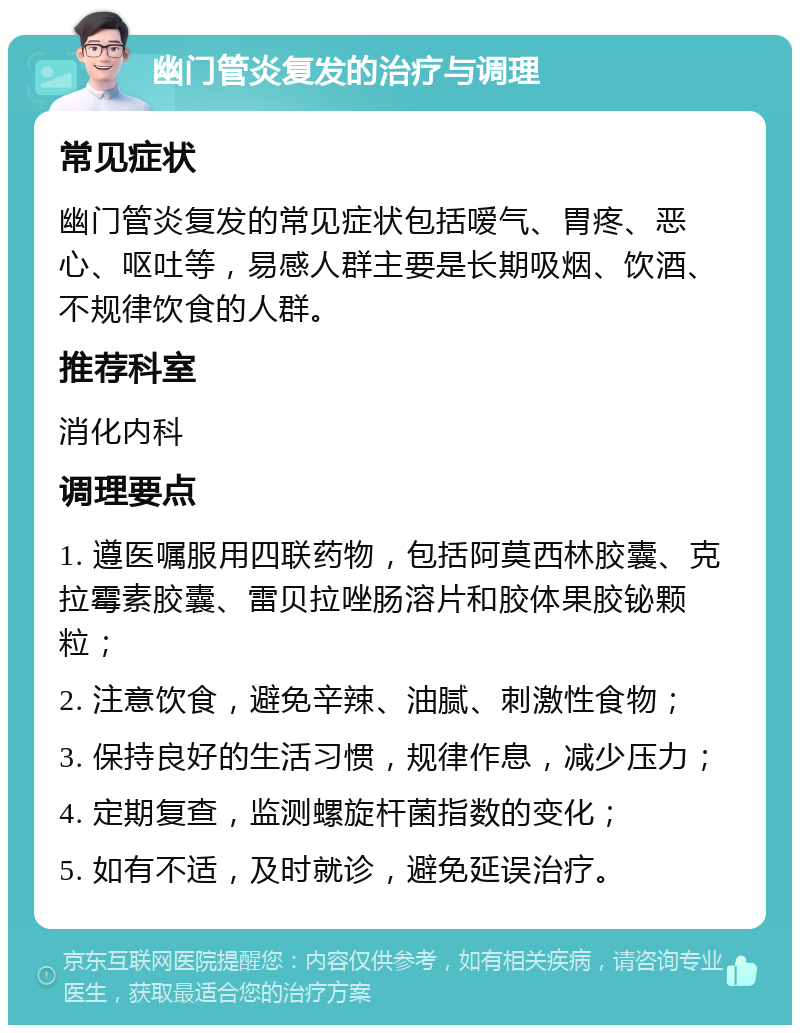 幽门管炎复发的治疗与调理 常见症状 幽门管炎复发的常见症状包括嗳气、胃疼、恶心、呕吐等，易感人群主要是长期吸烟、饮酒、不规律饮食的人群。 推荐科室 消化内科 调理要点 1. 遵医嘱服用四联药物，包括阿莫西林胶囊、克拉霉素胶囊、雷贝拉唑肠溶片和胶体果胶铋颗粒； 2. 注意饮食，避免辛辣、油腻、刺激性食物； 3. 保持良好的生活习惯，规律作息，减少压力； 4. 定期复查，监测螺旋杆菌指数的变化； 5. 如有不适，及时就诊，避免延误治疗。