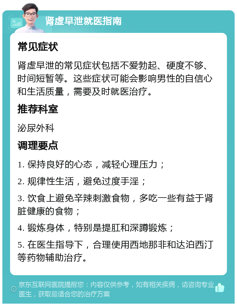 肾虚早泄就医指南 常见症状 肾虚早泄的常见症状包括不爱勃起、硬度不够、时间短暂等。这些症状可能会影响男性的自信心和生活质量，需要及时就医治疗。 推荐科室 泌尿外科 调理要点 1. 保持良好的心态，减轻心理压力； 2. 规律性生活，避免过度手淫； 3. 饮食上避免辛辣刺激食物，多吃一些有益于肾脏健康的食物； 4. 锻炼身体，特别是提肛和深蹲锻炼； 5. 在医生指导下，合理使用西地那非和达泊西汀等药物辅助治疗。