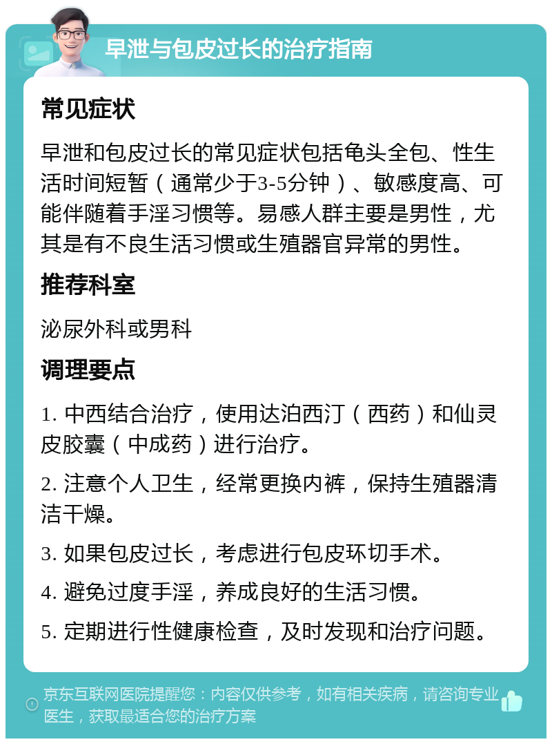 早泄与包皮过长的治疗指南 常见症状 早泄和包皮过长的常见症状包括龟头全包、性生活时间短暂（通常少于3-5分钟）、敏感度高、可能伴随着手淫习惯等。易感人群主要是男性，尤其是有不良生活习惯或生殖器官异常的男性。 推荐科室 泌尿外科或男科 调理要点 1. 中西结合治疗，使用达泊西汀（西药）和仙灵皮胶囊（中成药）进行治疗。 2. 注意个人卫生，经常更换内裤，保持生殖器清洁干燥。 3. 如果包皮过长，考虑进行包皮环切手术。 4. 避免过度手淫，养成良好的生活习惯。 5. 定期进行性健康检查，及时发现和治疗问题。