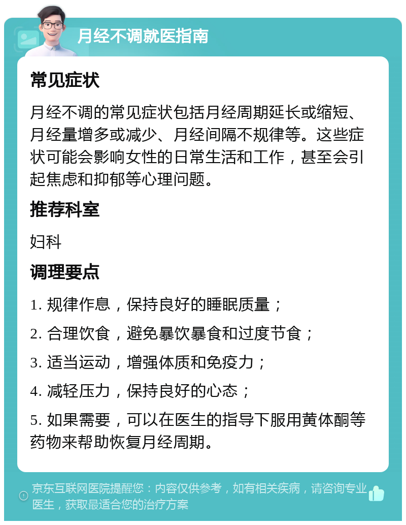 月经不调就医指南 常见症状 月经不调的常见症状包括月经周期延长或缩短、月经量增多或减少、月经间隔不规律等。这些症状可能会影响女性的日常生活和工作，甚至会引起焦虑和抑郁等心理问题。 推荐科室 妇科 调理要点 1. 规律作息，保持良好的睡眠质量； 2. 合理饮食，避免暴饮暴食和过度节食； 3. 适当运动，增强体质和免疫力； 4. 减轻压力，保持良好的心态； 5. 如果需要，可以在医生的指导下服用黄体酮等药物来帮助恢复月经周期。