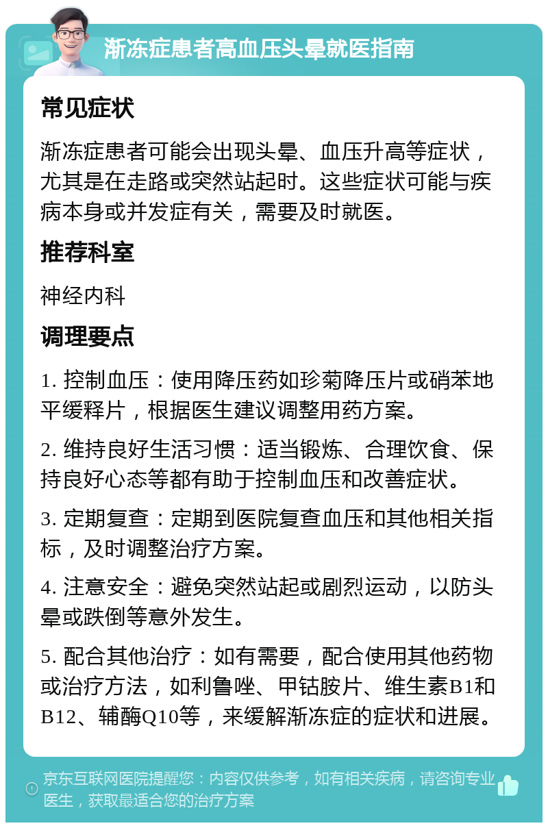 渐冻症患者高血压头晕就医指南 常见症状 渐冻症患者可能会出现头晕、血压升高等症状，尤其是在走路或突然站起时。这些症状可能与疾病本身或并发症有关，需要及时就医。 推荐科室 神经内科 调理要点 1. 控制血压：使用降压药如珍菊降压片或硝苯地平缓释片，根据医生建议调整用药方案。 2. 维持良好生活习惯：适当锻炼、合理饮食、保持良好心态等都有助于控制血压和改善症状。 3. 定期复查：定期到医院复查血压和其他相关指标，及时调整治疗方案。 4. 注意安全：避免突然站起或剧烈运动，以防头晕或跌倒等意外发生。 5. 配合其他治疗：如有需要，配合使用其他药物或治疗方法，如利鲁唑、甲钴胺片、维生素B1和B12、辅酶Q10等，来缓解渐冻症的症状和进展。