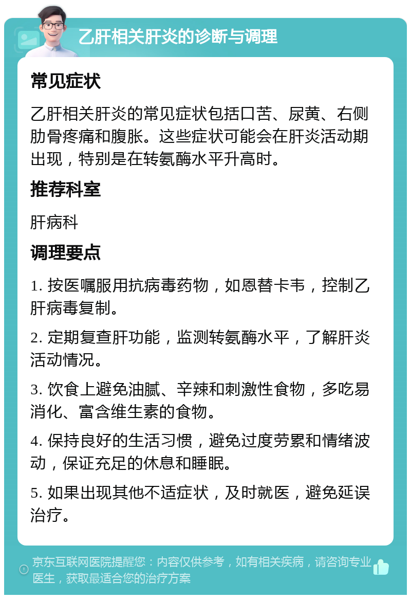 乙肝相关肝炎的诊断与调理 常见症状 乙肝相关肝炎的常见症状包括口苦、尿黄、右侧肋骨疼痛和腹胀。这些症状可能会在肝炎活动期出现，特别是在转氨酶水平升高时。 推荐科室 肝病科 调理要点 1. 按医嘱服用抗病毒药物，如恩替卡韦，控制乙肝病毒复制。 2. 定期复查肝功能，监测转氨酶水平，了解肝炎活动情况。 3. 饮食上避免油腻、辛辣和刺激性食物，多吃易消化、富含维生素的食物。 4. 保持良好的生活习惯，避免过度劳累和情绪波动，保证充足的休息和睡眠。 5. 如果出现其他不适症状，及时就医，避免延误治疗。