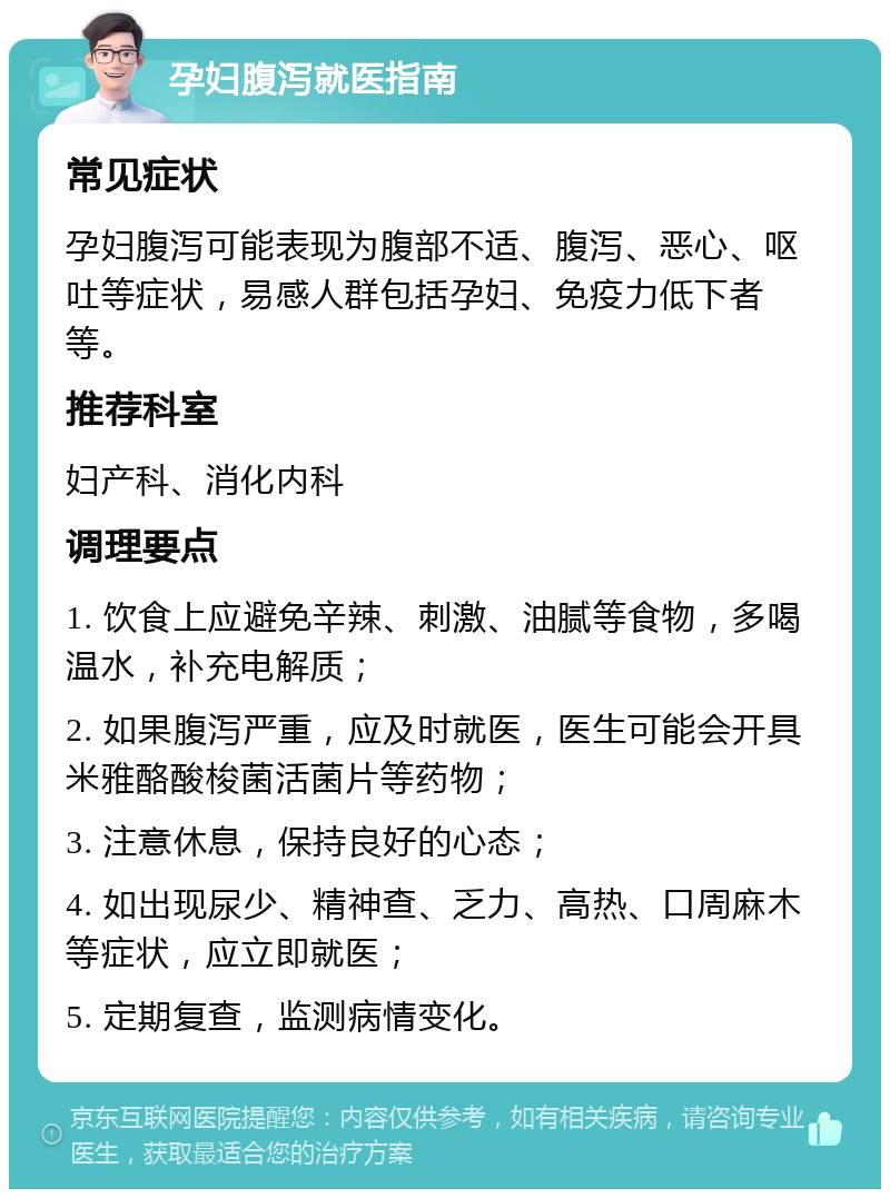 孕妇腹泻就医指南 常见症状 孕妇腹泻可能表现为腹部不适、腹泻、恶心、呕吐等症状，易感人群包括孕妇、免疫力低下者等。 推荐科室 妇产科、消化内科 调理要点 1. 饮食上应避免辛辣、刺激、油腻等食物，多喝温水，补充电解质； 2. 如果腹泻严重，应及时就医，医生可能会开具米雅酪酸梭菌活菌片等药物； 3. 注意休息，保持良好的心态； 4. 如出现尿少、精神查、乏力、高热、口周麻木等症状，应立即就医； 5. 定期复查，监测病情变化。