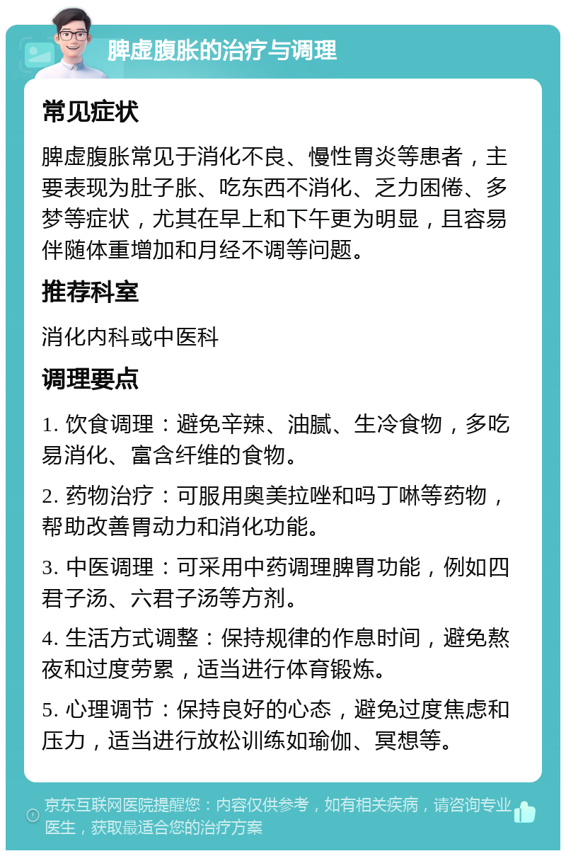 脾虚腹胀的治疗与调理 常见症状 脾虚腹胀常见于消化不良、慢性胃炎等患者，主要表现为肚子胀、吃东西不消化、乏力困倦、多梦等症状，尤其在早上和下午更为明显，且容易伴随体重增加和月经不调等问题。 推荐科室 消化内科或中医科 调理要点 1. 饮食调理：避免辛辣、油腻、生冷食物，多吃易消化、富含纤维的食物。 2. 药物治疗：可服用奥美拉唑和吗丁啉等药物，帮助改善胃动力和消化功能。 3. 中医调理：可采用中药调理脾胃功能，例如四君子汤、六君子汤等方剂。 4. 生活方式调整：保持规律的作息时间，避免熬夜和过度劳累，适当进行体育锻炼。 5. 心理调节：保持良好的心态，避免过度焦虑和压力，适当进行放松训练如瑜伽、冥想等。