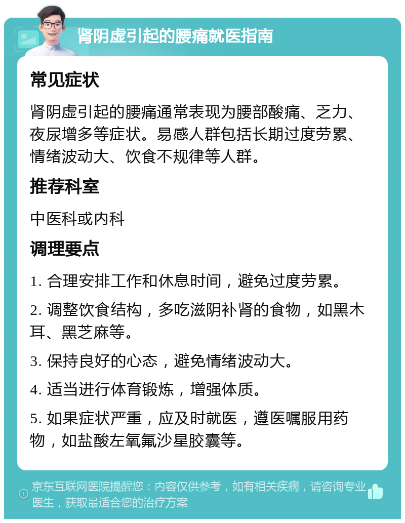 肾阴虚引起的腰痛就医指南 常见症状 肾阴虚引起的腰痛通常表现为腰部酸痛、乏力、夜尿增多等症状。易感人群包括长期过度劳累、情绪波动大、饮食不规律等人群。 推荐科室 中医科或内科 调理要点 1. 合理安排工作和休息时间，避免过度劳累。 2. 调整饮食结构，多吃滋阴补肾的食物，如黑木耳、黑芝麻等。 3. 保持良好的心态，避免情绪波动大。 4. 适当进行体育锻炼，增强体质。 5. 如果症状严重，应及时就医，遵医嘱服用药物，如盐酸左氧氟沙星胶囊等。