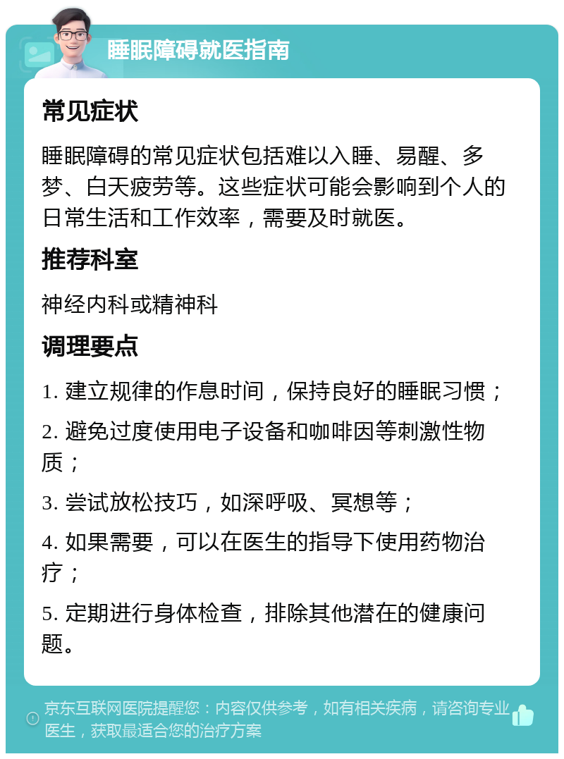 睡眠障碍就医指南 常见症状 睡眠障碍的常见症状包括难以入睡、易醒、多梦、白天疲劳等。这些症状可能会影响到个人的日常生活和工作效率，需要及时就医。 推荐科室 神经内科或精神科 调理要点 1. 建立规律的作息时间，保持良好的睡眠习惯； 2. 避免过度使用电子设备和咖啡因等刺激性物质； 3. 尝试放松技巧，如深呼吸、冥想等； 4. 如果需要，可以在医生的指导下使用药物治疗； 5. 定期进行身体检查，排除其他潜在的健康问题。