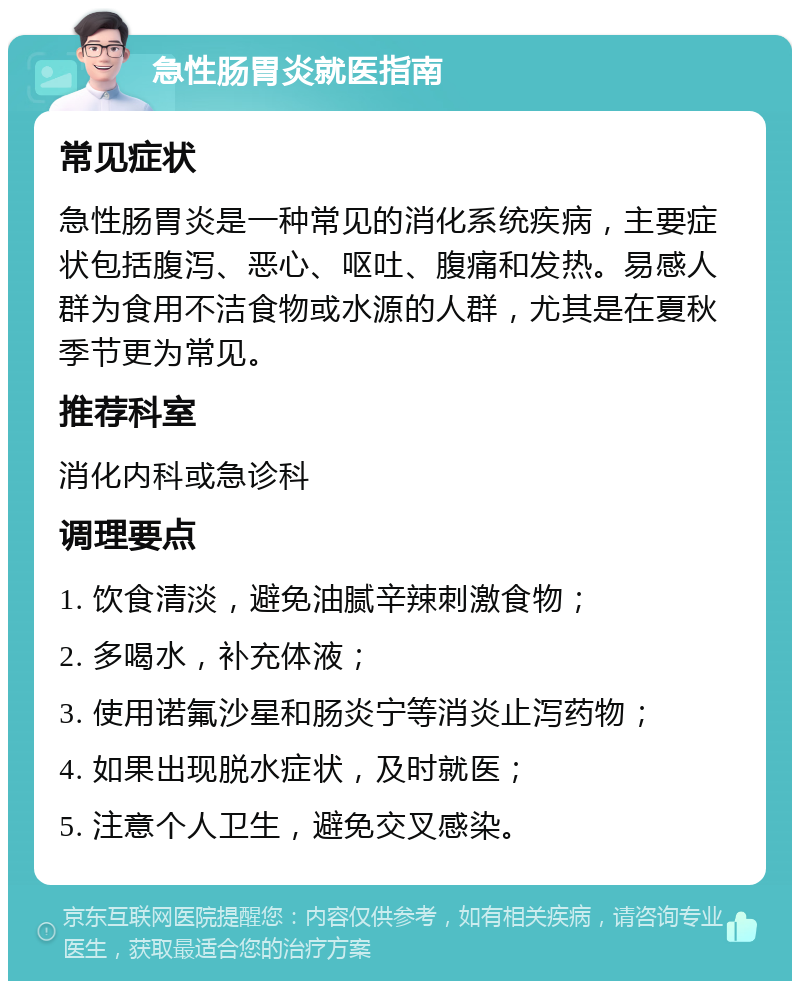 急性肠胃炎就医指南 常见症状 急性肠胃炎是一种常见的消化系统疾病，主要症状包括腹泻、恶心、呕吐、腹痛和发热。易感人群为食用不洁食物或水源的人群，尤其是在夏秋季节更为常见。 推荐科室 消化内科或急诊科 调理要点 1. 饮食清淡，避免油腻辛辣刺激食物； 2. 多喝水，补充体液； 3. 使用诺氟沙星和肠炎宁等消炎止泻药物； 4. 如果出现脱水症状，及时就医； 5. 注意个人卫生，避免交叉感染。