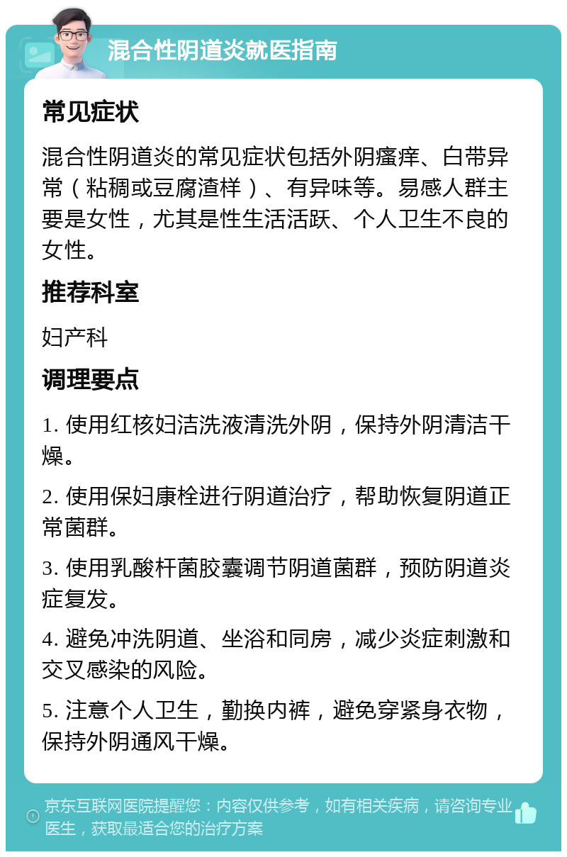 混合性阴道炎就医指南 常见症状 混合性阴道炎的常见症状包括外阴瘙痒、白带异常（粘稠或豆腐渣样）、有异味等。易感人群主要是女性，尤其是性生活活跃、个人卫生不良的女性。 推荐科室 妇产科 调理要点 1. 使用红核妇洁洗液清洗外阴，保持外阴清洁干燥。 2. 使用保妇康栓进行阴道治疗，帮助恢复阴道正常菌群。 3. 使用乳酸杆菌胶囊调节阴道菌群，预防阴道炎症复发。 4. 避免冲洗阴道、坐浴和同房，减少炎症刺激和交叉感染的风险。 5. 注意个人卫生，勤换内裤，避免穿紧身衣物，保持外阴通风干燥。