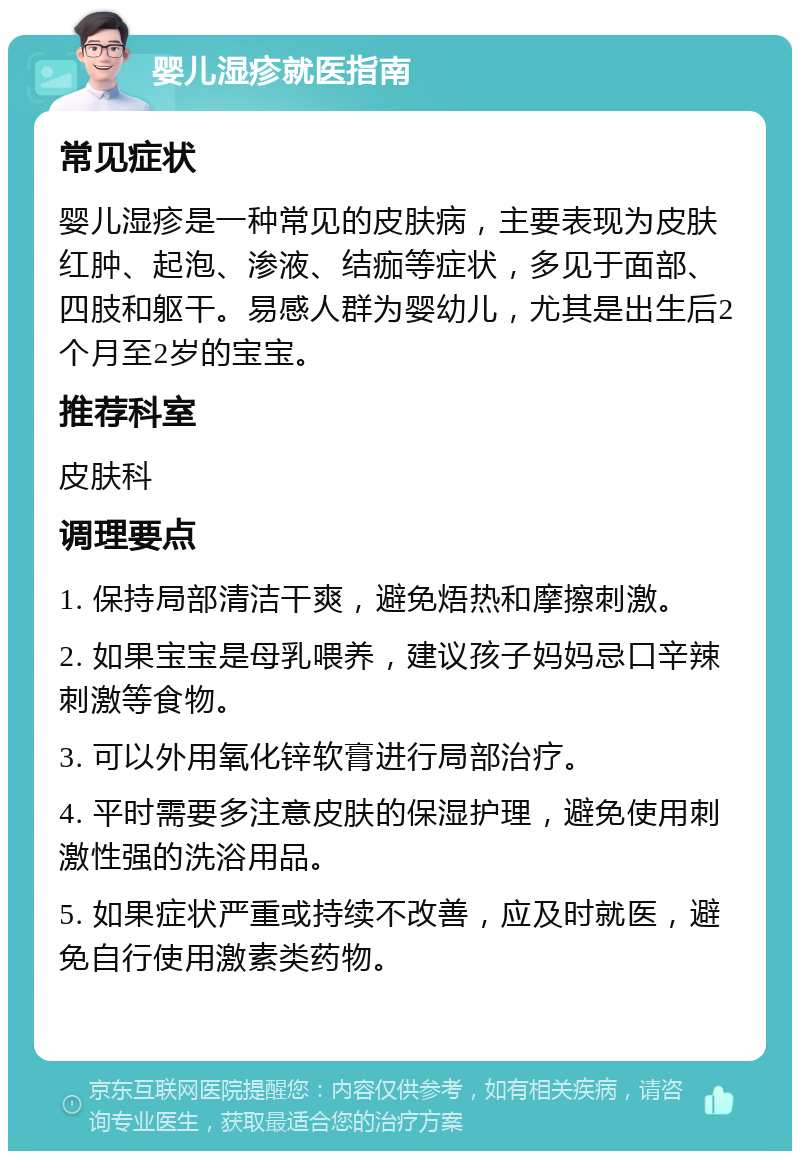 婴儿湿疹就医指南 常见症状 婴儿湿疹是一种常见的皮肤病，主要表现为皮肤红肿、起泡、渗液、结痂等症状，多见于面部、四肢和躯干。易感人群为婴幼儿，尤其是出生后2个月至2岁的宝宝。 推荐科室 皮肤科 调理要点 1. 保持局部清洁干爽，避免焐热和摩擦刺激。 2. 如果宝宝是母乳喂养，建议孩子妈妈忌口辛辣刺激等食物。 3. 可以外用氧化锌软膏进行局部治疗。 4. 平时需要多注意皮肤的保湿护理，避免使用刺激性强的洗浴用品。 5. 如果症状严重或持续不改善，应及时就医，避免自行使用激素类药物。