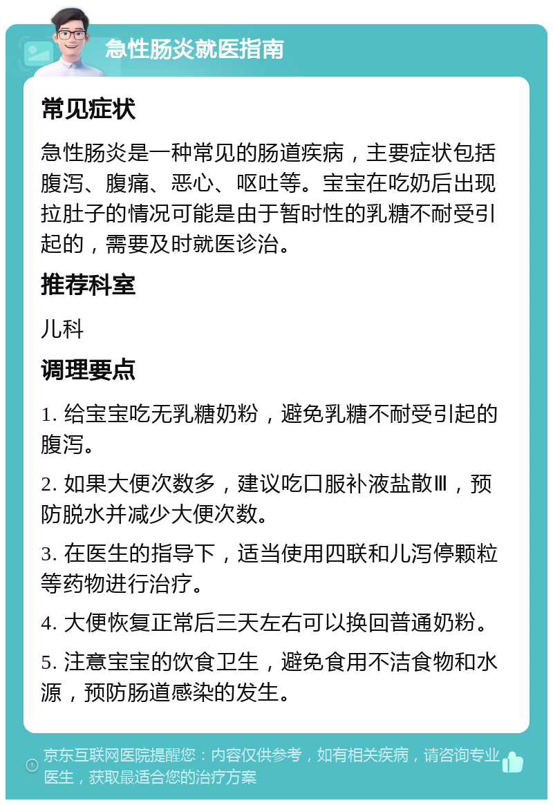 急性肠炎就医指南 常见症状 急性肠炎是一种常见的肠道疾病，主要症状包括腹泻、腹痛、恶心、呕吐等。宝宝在吃奶后出现拉肚子的情况可能是由于暂时性的乳糖不耐受引起的，需要及时就医诊治。 推荐科室 儿科 调理要点 1. 给宝宝吃无乳糖奶粉，避免乳糖不耐受引起的腹泻。 2. 如果大便次数多，建议吃口服补液盐散Ⅲ，预防脱水并减少大便次数。 3. 在医生的指导下，适当使用四联和儿泻停颗粒等药物进行治疗。 4. 大便恢复正常后三天左右可以换回普通奶粉。 5. 注意宝宝的饮食卫生，避免食用不洁食物和水源，预防肠道感染的发生。